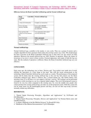International Journal of Computer Engineering and Technology (IJCET), ISSN 0976 –
6367(Print), ISSN 0976 – 6375(Online) Volume 3, Issue 3, October-December (2012), © IAEME

Difference between the Brain Controlled Artificial legs and the Normal Artificial Legs


        Brain              Controlled   Normal Artificial Legs
        Artificial
        Legs

        1. Ease of Construction         Complex in construction

        Cost is not more                Cost is about $80,000-
        than Rs.5,00,000                $90,000(Rs.35,00,000 to
                                        Rs.40,00,000)

        User can have full              User cannot have full control
        control over the artificial     over the artificial leg.
        leg.

        Semi-Automatic                  Fully automatic
        Requires simple                 Requires complex control
        control unit.                   unit.

        Sensors are absent              Sensors are present

Normal Artificial legs

Normal Artificial Legs, available in the market, is very costly. They use a group of sensors and a
complex algorithm for their operation which makes the existing system very costly. This disadvantage
has been overcome in the Brain Controlled Artificial Legs as they don’t use any sensors for their
operation. Moreover the normal artificial legs are 100% dynamic in operation. Hence the chance of
occurrence of an error is more in those systems. External appearance and output of both the legs are
same. But the method of operation is different. Hence the Brain Controlled Artificial Legs are cost
effective.


CONCLUSION

Forty years ago, the technology was so basic. Newton said. “Leg sockets were made out of wood,
offering the equivalent of a door hinge at the knee” But with the recent advancement in the
technology, Brain Controlled Artificial leg can be made as a reality. The performance of the proposed
system will be better than the existing artificial legs as the user has full control over the Brain
Controlled Artificial Legs. Hence it behaves like a normal human leg. The builtin battery lasts
anywhere from 25 to 40 hours so it can support a full day’s activity. The recharge can be performed
overnight or while traveling in a car via a cigarette lighter adapter. The cost of the proposed system is
found to be very less when compared to the existing ones. So, even the middle class people who
cannot purchase the existing artificial legs can make use of this proposed system. With this system life
can be made easier for the handicapped persons and they can also do their day-to-day activities
normally without any difficulties.

REFERENCES

1. “Digital Signal Processing Principles, Algorithms and Applications” by J.G.Proakis and
D.G.Manolakis.
2. “Digital Signal Processing: Principles, Devices and Applications” by Norman Barrie jones and
J.D.Mack Watson.
3. “A guide to Methods in the Bio-Medical Sciences” by Ronald B.Corley.
4. “Handbook of Bio-Medical Instrumentation” by R.S.Khandpur.


                                                          110
 