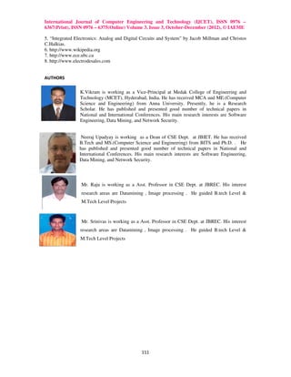 International Journal of Computer Engineering and Technology (IJCET), ISSN 0976 –
6367(Print), ISSN 0976 – 6375(Online) Volume 3, Issue 3, October-December (2012), © IAEME

5. “Integrated Electronics: Analog and Digital Circuits and System” by Jacob Millman and Christos
C.Halkias.
6. http://www.wikipedia.org
7. http://www.ece.ubc.ca
8. http://www.electrodesales.com


AUTHORS

                 K.Vikram is working as a Vice-Principal at Medak College of Engineering and
                 Technology (MCET), Hyderabad, India. He has received MCA and ME.(Computer
                 Science and Engineering) from Anna University. Presently, he is a Research
                 Scholar. He has published and presented good number of technical papers in
                 National and International Conferences. His main research interests are Software
                 Engineering, Data Mining, and Network Security.


                 Neeraj Upadyay is working as a Dean of CSE Dept. at JBIET. He has received
                B.Tech and MS.(Computer Science and Engineering) from BITS and Ph.D. . He
                has published and presented good number of technical papers in National and
                International Conferences. His main research interests are Software Engineering,
                Data Mining, and Network Security.




                 Mr. Raju is working as a Asst. Professor in CSE Dept. at JBREC. His interest
                 research areas are Datamining , Image processing . He guided B.tech Level &
                 M.Tech Level Projects



                 Mr. Srinivas is working as a Asst. Professor in CSE Dept. at JBREC. His interest
                 research areas are Datamining , Image processing . He guided B.tech Level &
                 M.Tech Level Projects




                                              111
 