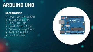 ARDUINO UNO
Specification
 Power : Vin, 3.3V, 5V, GND
 Analog Pins: A0 - A5
 IO Pins: D0 – D13
 Serial – 0 (Rx) & 1 (Tx)
 External Interrupt: 2 & 3
 PWM : 3, 5, 6, 9 & 11
 Inbuilt LED: D13
 