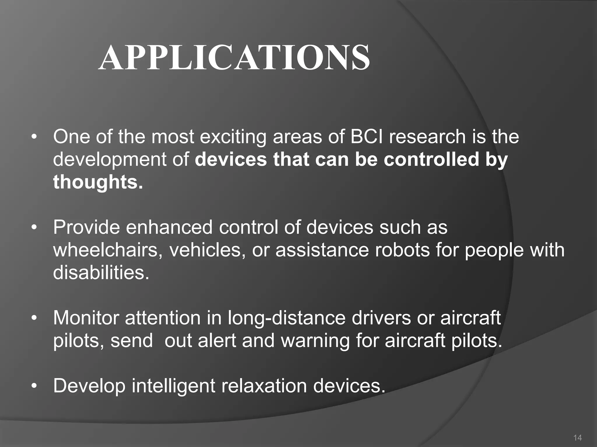 APPLICATIONS
• One of the most exciting areas of BCI research is the
development of devices that can be controlled by
thoughts.
• Provide enhanced control of devices such as
wheelchairs, vehicles, or assistance robots for people with
disabilities.
• Monitor attention in long-distance drivers or aircraft
pilots, send out alert and warning for aircraft pilots.
• Develop intelligent relaxation devices.
14

 