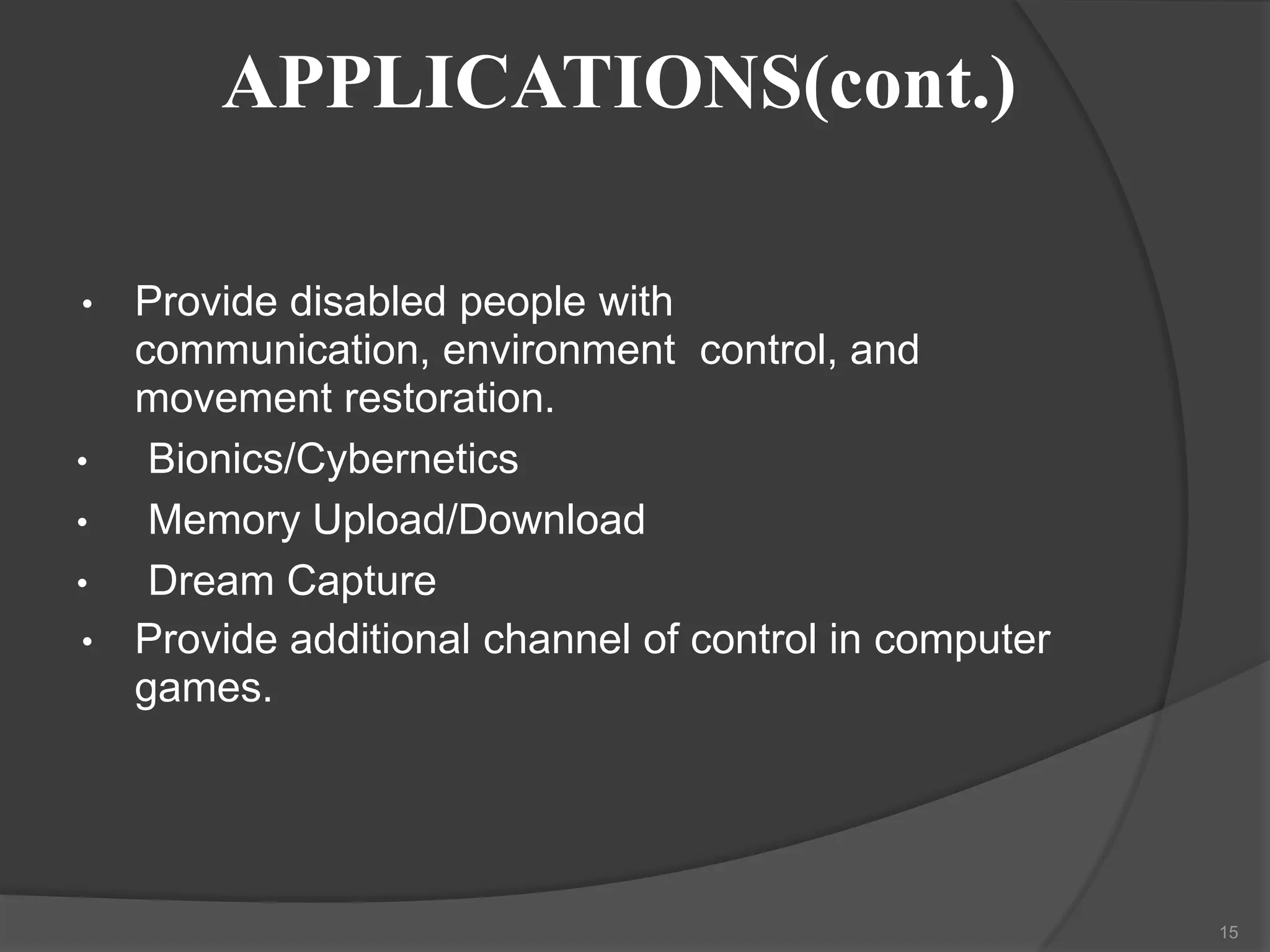 APPLICATIONS(cont.)
•

•
•
•
•

Provide disabled people with
communication, environment control, and
movement restoration.
Bionics/Cybernetics
Memory Upload/Download
Dream Capture
Provide additional channel of control in computer
games.

15

 