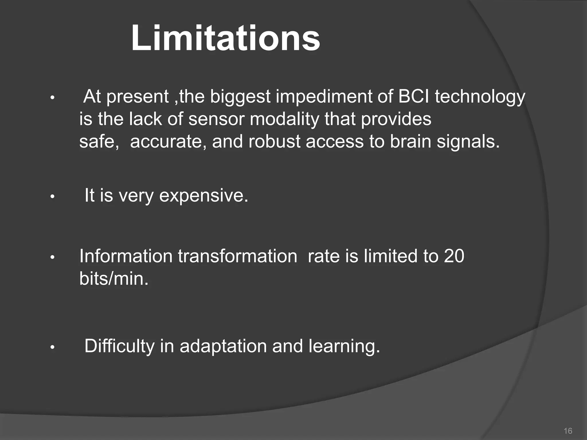Limitations
•

•

•

•

At present ,the biggest impediment of BCI technology
is the lack of sensor modality that provides
safe, accurate, and robust access to brain signals.
It is very expensive.
Information transformation rate is limited to 20
bits/min.

Difficulty in adaptation and learning.

16

 