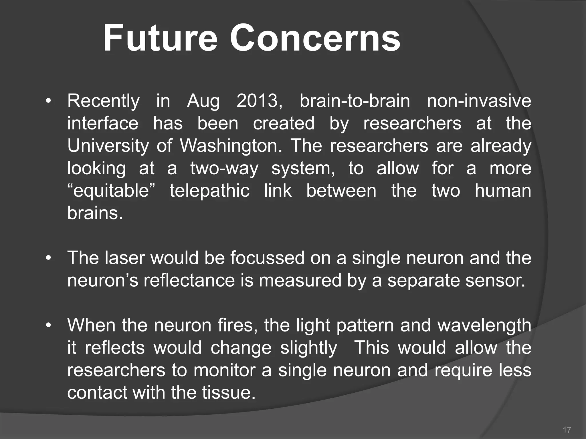 Future Concerns
• Recently in Aug 2013, brain-to-brain non-invasive
interface has been created by researchers at the
University of Washington. The researchers are already
looking at a two-way system, to allow for a more
“equitable” telepathic link between the two human
brains.

• The laser would be focussed on a single neuron and the
neuron’s reflectance is measured by a separate sensor.
• When the neuron fires, the light pattern and wavelength
it reflects would change slightly This would allow the
researchers to monitor a single neuron and require less
contact with the tissue.
17

 