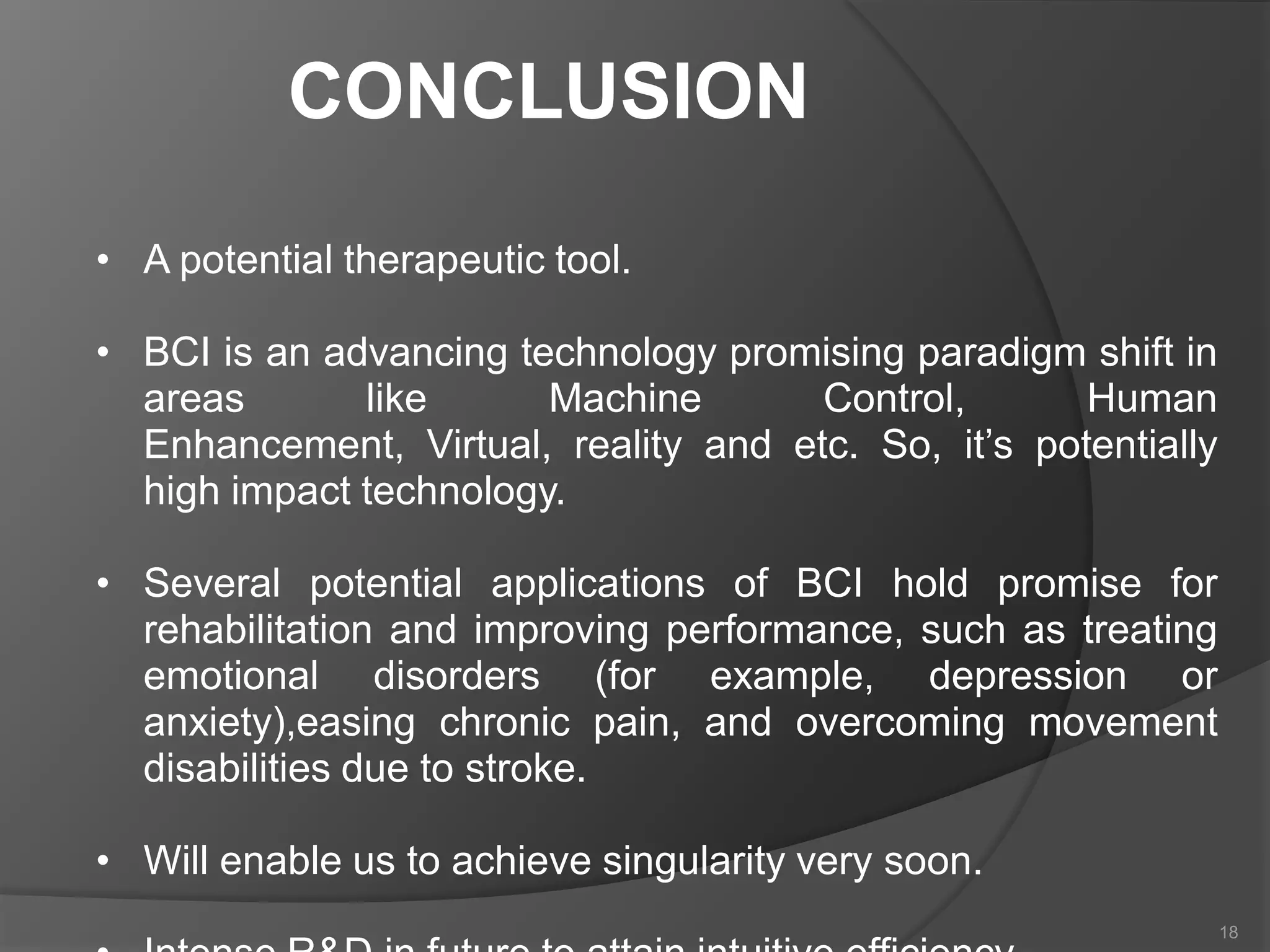 CONCLUSION
• A potential therapeutic tool.
• BCI is an advancing technology promising paradigm shift in
areas
like
Machine
Control,
Human
Enhancement, Virtual, reality and etc. So, it’s potentially
high impact technology.
• Several potential applications of BCI hold promise for
rehabilitation and improving performance, such as treating
emotional disorders (for example, depression or
anxiety),easing chronic pain, and overcoming movement
disabilities due to stroke.
• Will enable us to achieve singularity very soon.
18

 