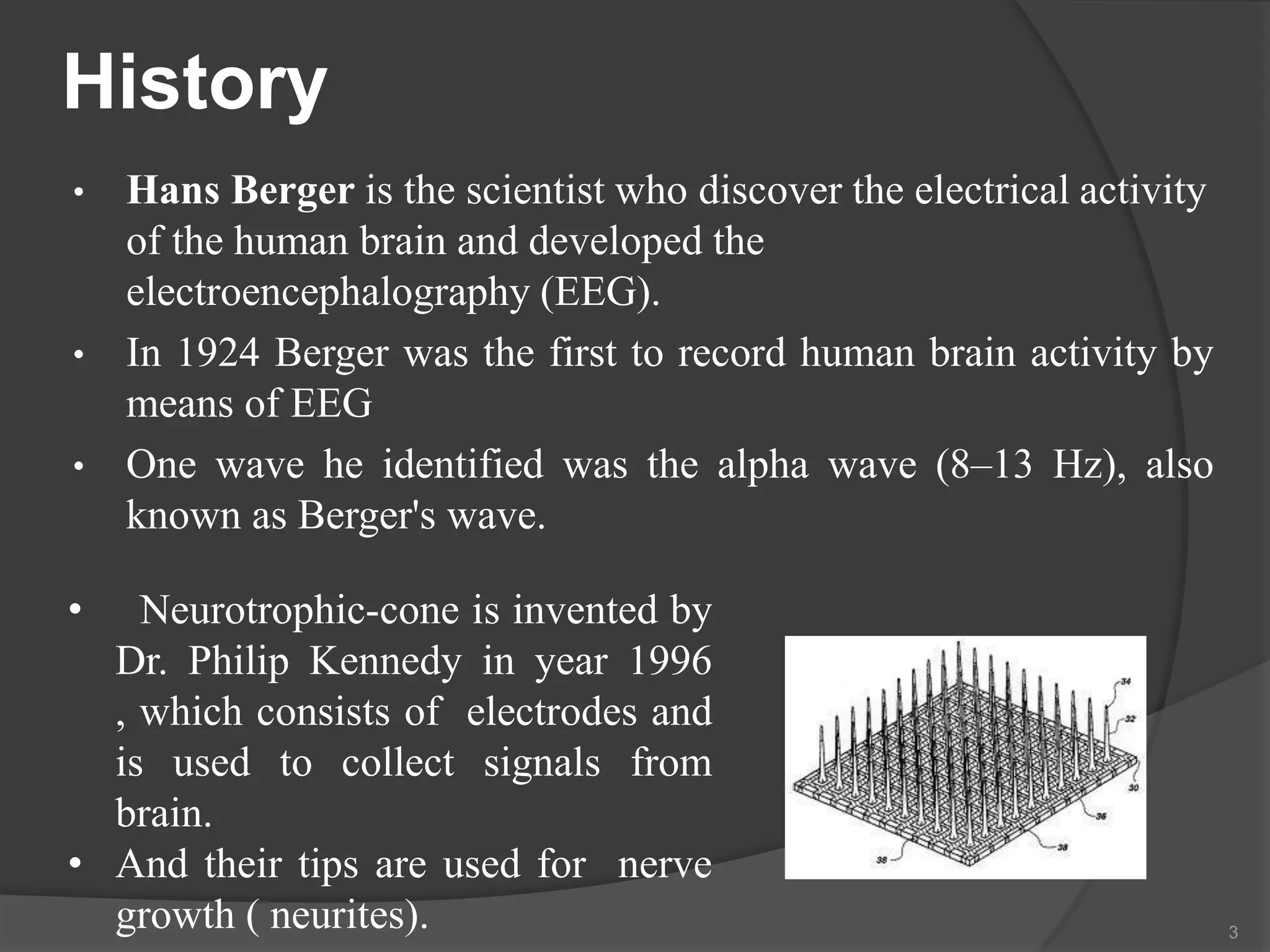 History
•

•
•

Hans Berger is the scientist who discover the electrical activity
of the human brain and developed the
electroencephalography (EEG).
In 1924 Berger was the first to record human brain activity by
means of EEG
One wave he identified was the alpha wave (8–13 Hz), also
known as Berger's wave.

•

Neurotrophic-cone is invented by
Dr. Philip Kennedy in year 1996
, which consists of electrodes and
is used to collect signals from
brain.
• And their tips are used for nerve
growth ( neurites).

3

 
