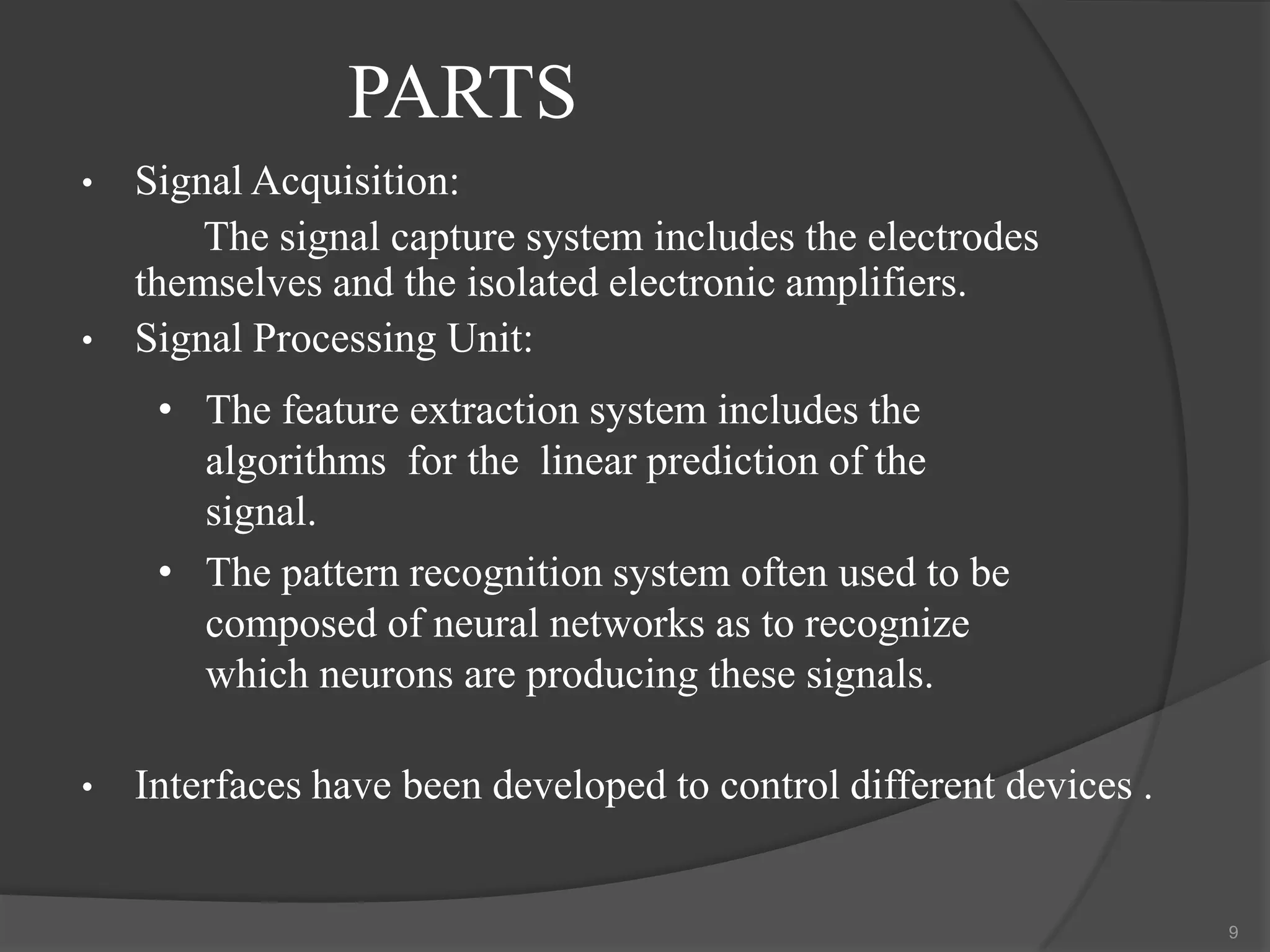 PARTS
•

•

Signal Acquisition:
The signal capture system includes the electrodes
themselves and the isolated electronic amplifiers.
Signal Processing Unit:
• The feature extraction system includes the
algorithms for the linear prediction of the
signal.
• The pattern recognition system often used to be
composed of neural networks as to recognize
which neurons are producing these signals.

•

Interfaces have been developed to control different devices .

9

 