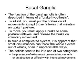 Basal Ganglia
• The function of the basal ganglia is often
described in terms of a "brake hypothesis".
• To sit still, you must put the brakes on all
movements except those reflexes that maintain
an upright posture.
• To move, you must apply a brake to some
postural reflexes, and release the brake on
voluntary movement.
• In such a complicated system, it is apparent that
small disturbances can throw the whole system
out of whack, often in unpredictable ways.
• The deficits tend to fall into one of two categories:
– the presence of extraneous unwanted movements
– or an absence or difficulty with intended movements.
 
