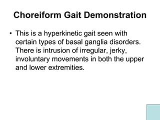 Choreiform Gait Demonstration
• This is a hyperkinetic gait seen with
certain types of basal ganglia disorders.
There is intrusion of irregular, jerky,
involuntary movements in both the upper
and lower extremities.
 