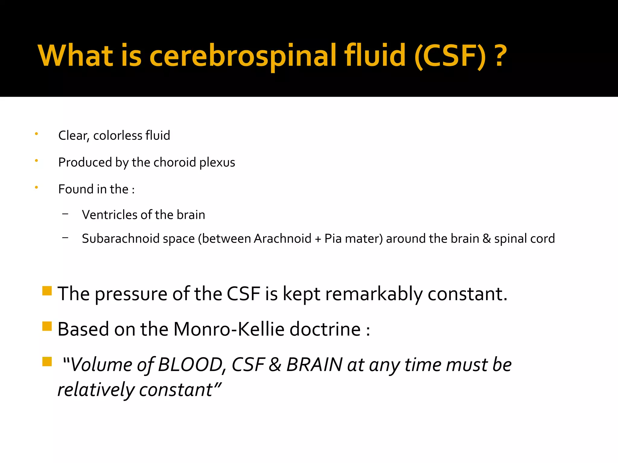 What is cerebrospinal fluid (CSF) ?
• Clear, colorless fluid
• Produced by the choroid plexus
• Found in the :
– Ventricles of the brain
– Subarachnoid space (between Arachnoid + Pia mater) around the brain & spinal cord
 The pressure of the CSF is kept remarkably constant.
 Based on the Monro-Kellie doctrine :
 “Volume of BLOOD, CSF & BRAIN at any time must be
relatively constant”
 