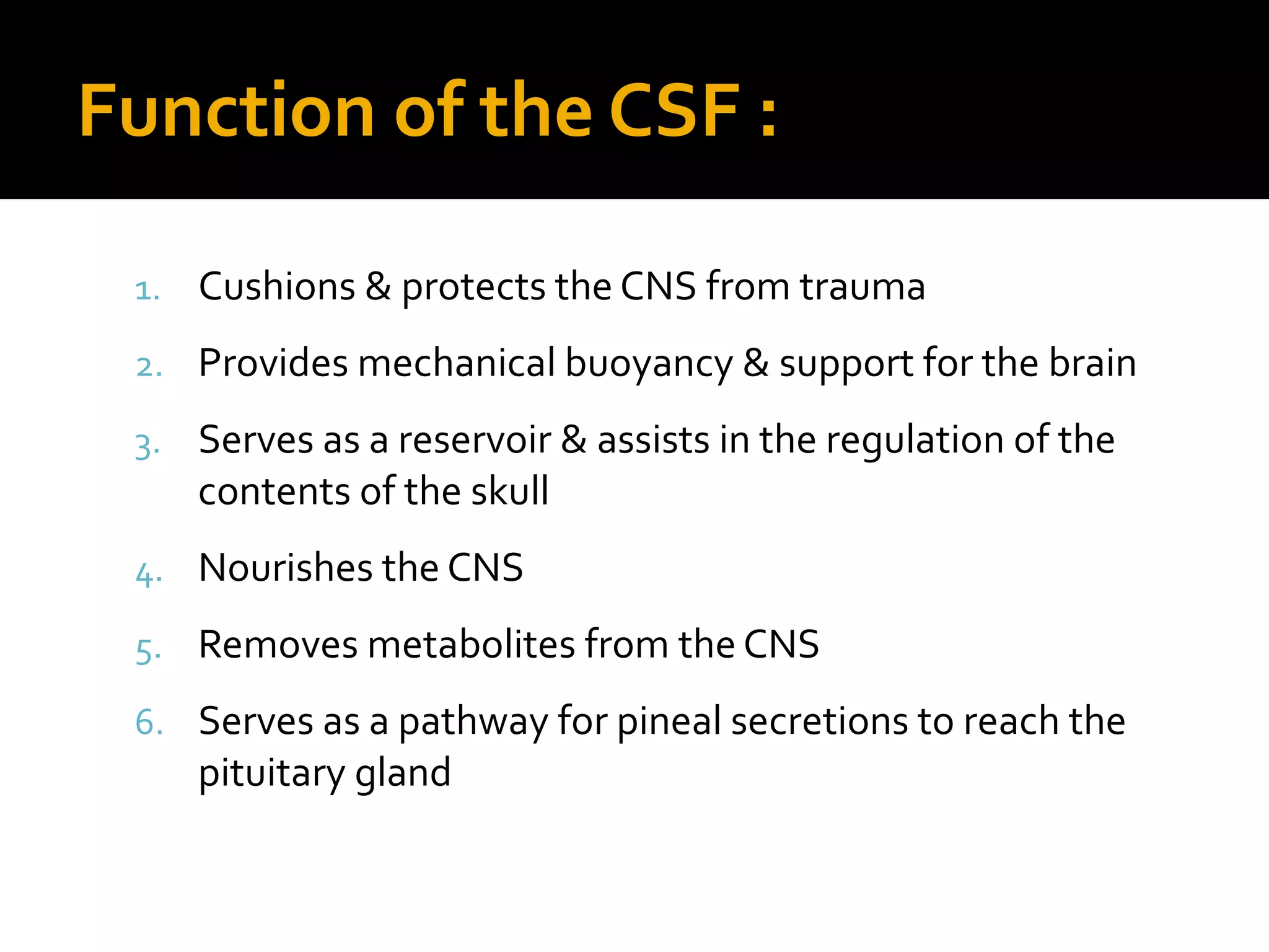 Function of the CSF :
1. Cushions & protects the CNS from trauma
2. Provides mechanical buoyancy & support for the brain
3. Serves as a reservoir & assists in the regulation of the
contents of the skull
4. Nourishes the CNS
5. Removes metabolites from the CNS
6. Serves as a pathway for pineal secretions to reach the
pituitary gland
 