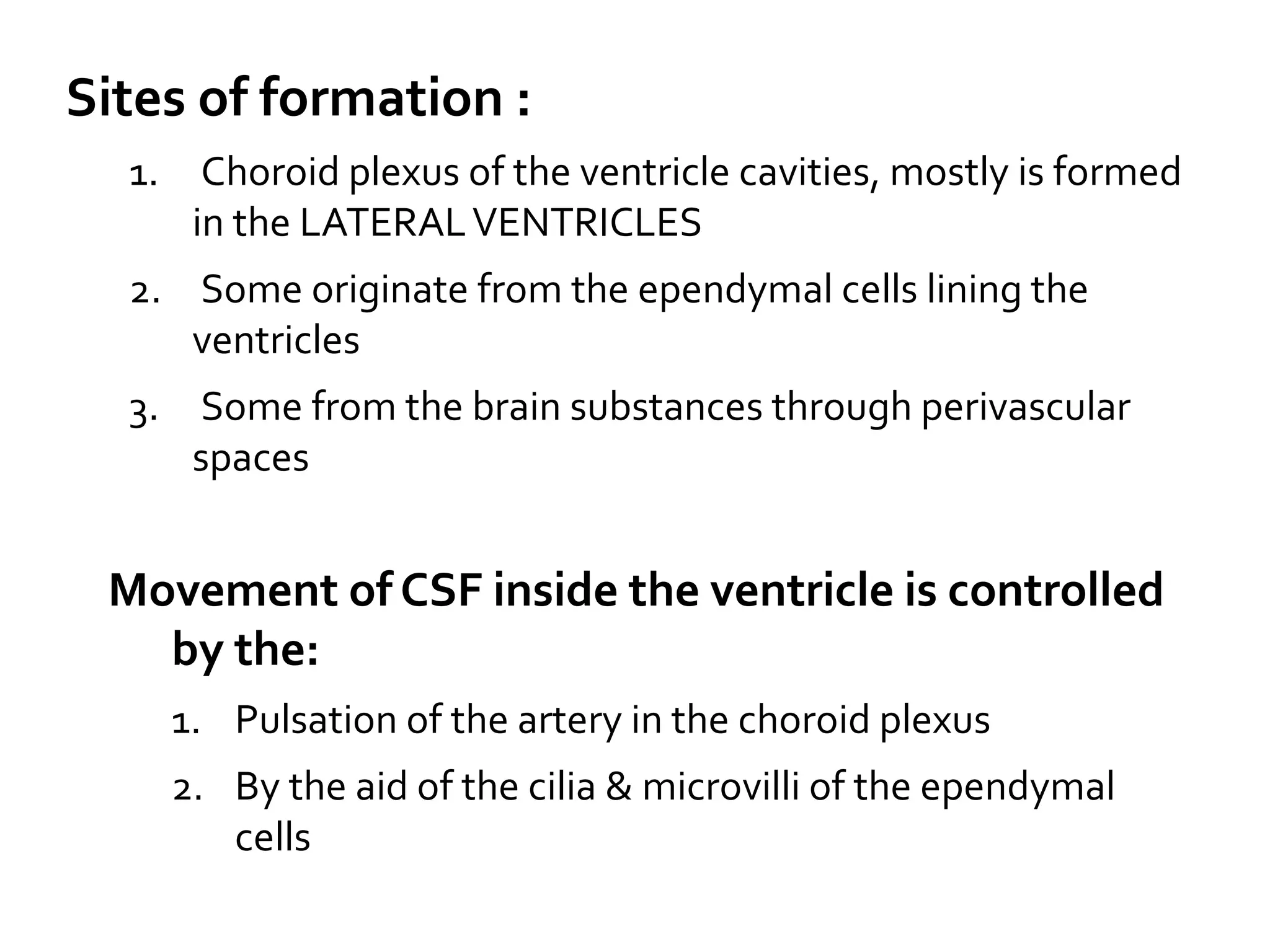 Sites of formation :
1. Choroid plexus of the ventricle cavities, mostly is formed
in the LATERALVENTRICLES
2. Some originate from the ependymal cells lining the
ventricles
3. Some from the brain substances through perivascular
spaces
Movement of CSF inside the ventricle is controlled
by the:
1. Pulsation of the artery in the choroid plexus
2. By the aid of the cilia & microvilli of the ependymal
cells
 