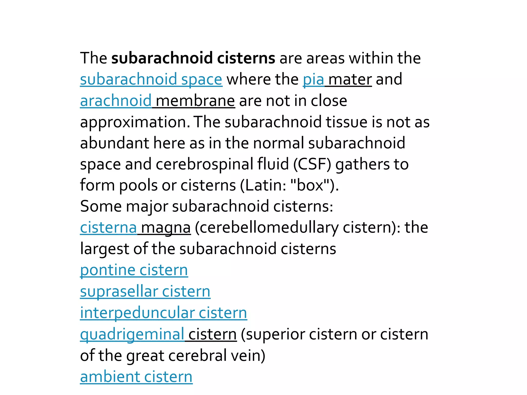 The subarachnoid cisterns are areas within the
subarachnoid space where the pia mater and
arachnoid membrane are not in close
approximation.The subarachnoid tissue is not as
abundant here as in the normal subarachnoid
space and cerebrospinal fluid (CSF) gathers to
form pools or cisterns (Latin: "box").
Some major subarachnoid cisterns:
cisterna magna (cerebellomedullary cistern): the
largest of the subarachnoid cisterns
pontine cistern
suprasellar cistern
interpeduncular cistern
quadrigeminal cistern (superior cistern or cistern
of the great cerebral vein)
ambient cistern
 