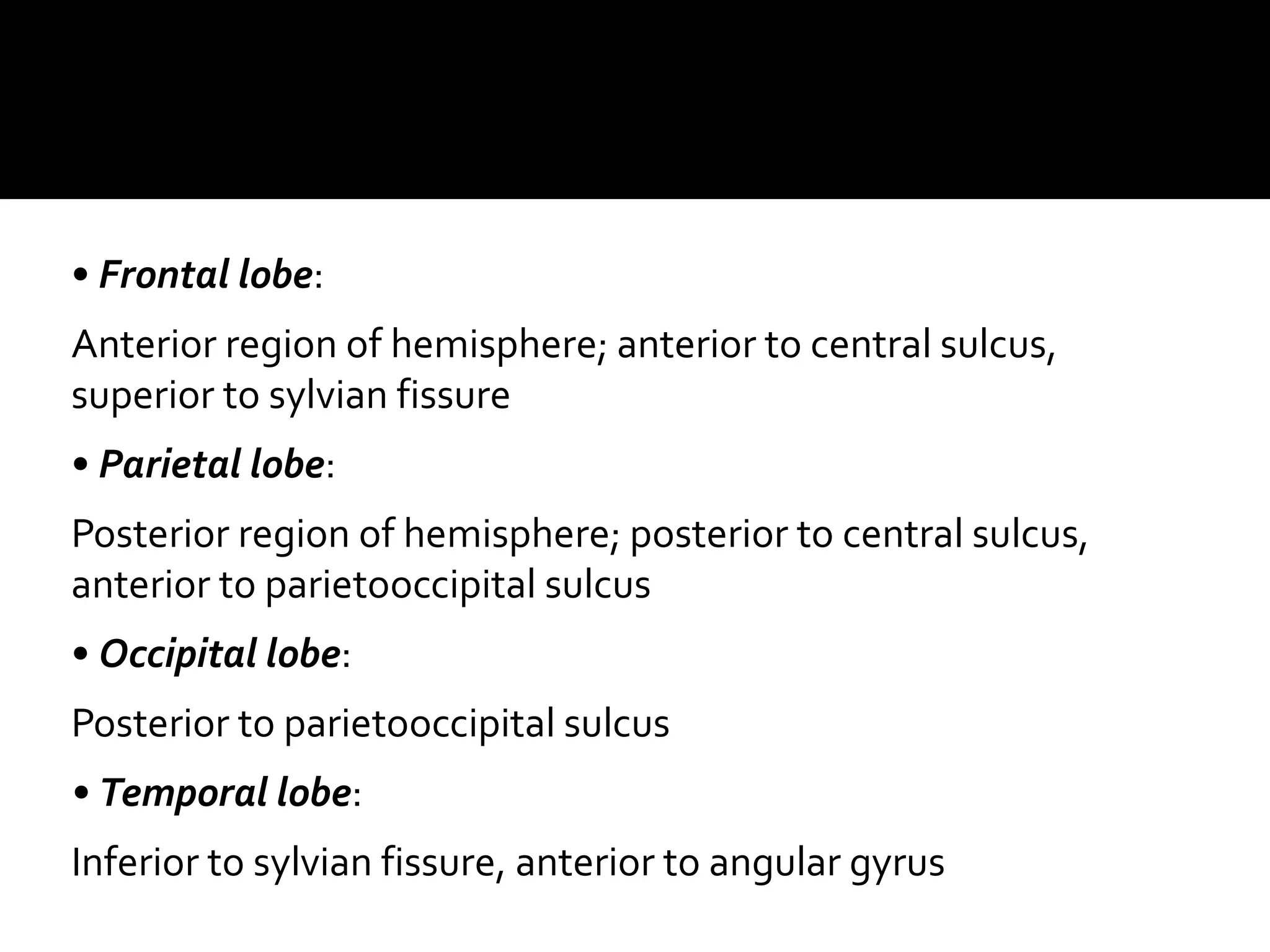 • Frontal lobe:
Anterior region of hemisphere; anterior to central sulcus,
superior to sylvian fissure
• Parietal lobe:
Posterior region of hemisphere; posterior to central sulcus,
anterior to parietooccipital sulcus
• Occipital lobe:
Posterior to parietooccipital sulcus
• Temporal lobe:
Inferior to sylvian fissure, anterior to angular gyrus
 
