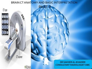 DR SAKHER AL-KHADERI
CONSULTANT RADIOLOGIST AMC
BRAIN CT ANATOMY AND BASIC INTERPRETATION
PART II
 