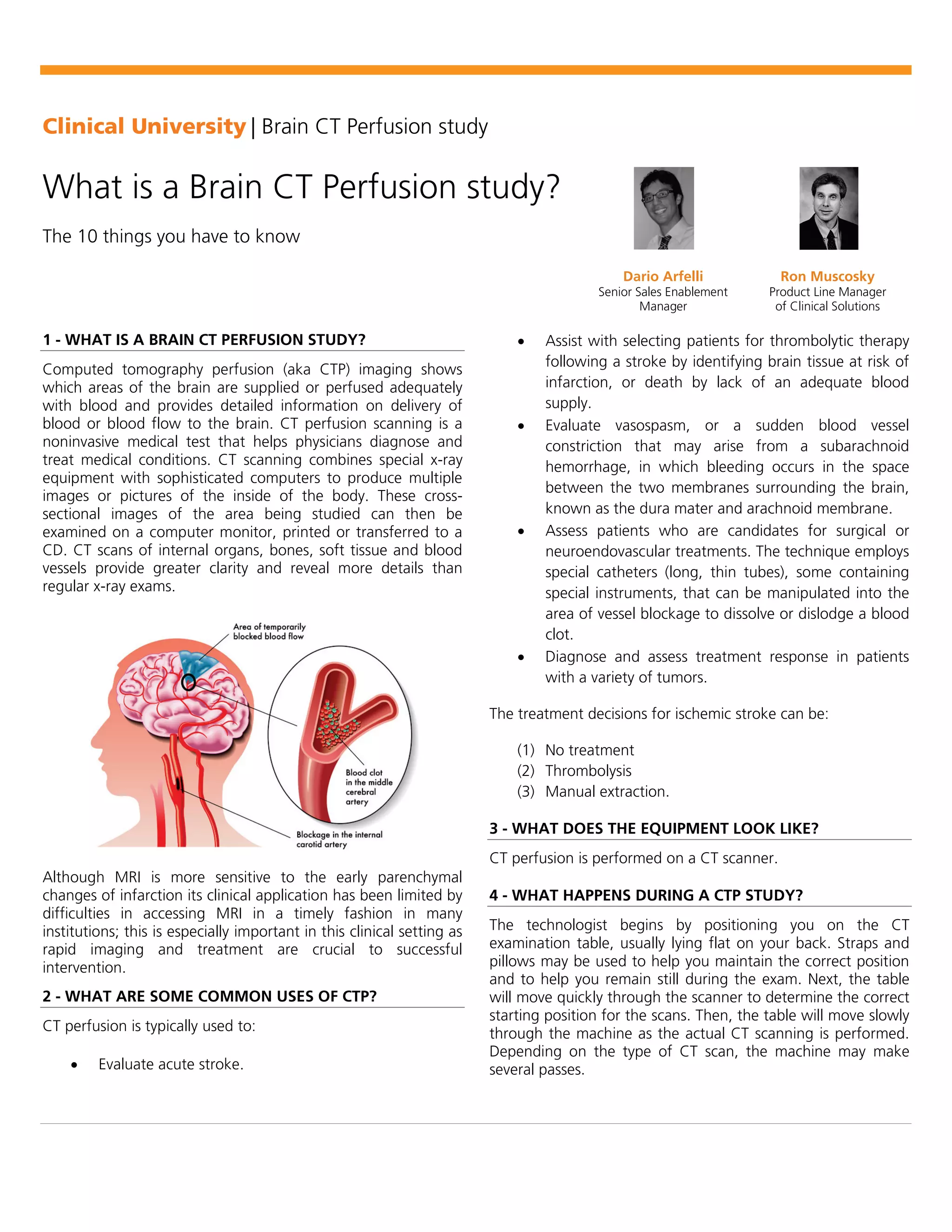 Clinical University | Brain CT Perfusion study
What is a Brain CT Perfusion study?
The 10 things you have to know
Dario Arfelli
Senior Sales Enablement
Manager
Ron Muscosky
Product Line Manager
of Clinical Solutions
1 - WHAT IS A BRAIN CT PERFUSION STUDY?
Computed tomography perfusion (aka CTP) imaging shows
which areas of the brain are supplied or perfused adequately
with blood and provides detailed information on delivery of
blood or blood flow to the brain. CT perfusion scanning is a
noninvasive medical test that helps physicians diagnose and
treat medical conditions. CT scanning combines special x-ray
equipment with sophisticated computers to produce multiple
images or pictures of the inside of the body. These cross-
sectional images of the area being studied can then be
examined on a computer monitor, printed or transferred to a
CD. CT scans of internal organs, bones, soft tissue and blood
vessels provide greater clarity and reveal more details than
regular x-ray exams.
Although MRI is more sensitive to the early parenchymal
changes of infarction its clinical application has been limited by
difficulties in accessing MRI in a timely fashion in many
institutions; this is especially important in this clinical setting as
rapid imaging and treatment are crucial to successful
intervention.
2 - WHAT ARE SOME COMMON USES OF CTP?
CT perfusion is typically used to:
• Evaluate acute stroke.
• Assist with selecting patients for thrombolytic therapy
following a stroke by identifying brain tissue at risk of
infarction, or death by lack of an adequate blood
supply.
• Evaluate vasospasm, or a sudden blood vessel
constriction that may arise from a subarachnoid
hemorrhage, in which bleeding occurs in the space
between the two membranes surrounding the brain,
known as the dura mater and arachnoid membrane.
• Assess patients who are candidates for surgical or
neuroendovascular treatments. The technique employs
special catheters (long, thin tubes), some containing
special instruments, that can be manipulated into the
area of vessel blockage to dissolve or dislodge a blood
clot.
• Diagnose and assess treatment response in patients
with a variety of tumors.
The treatment decisions for ischemic stroke can be:
(1) No treatment
(2) Thrombolysis
(3) Manual extraction.
3 - WHAT DOES THE EQUIPMENT LOOK LIKE?
CT perfusion is performed on a CT scanner.
4 - WHAT HAPPENS DURING A CTP STUDY?
The technologist begins by positioning you on the CT
examination table, usually lying flat on your back. Straps and
pillows may be used to help you maintain the correct position
and to help you remain still during the exam. Next, the table
will move quickly through the scanner to determine the correct
starting position for the scans. Then, the table will move slowly
through the machine as the actual CT scanning is performed.
Depending on the type of CT scan, the machine may make
several passes.
 
