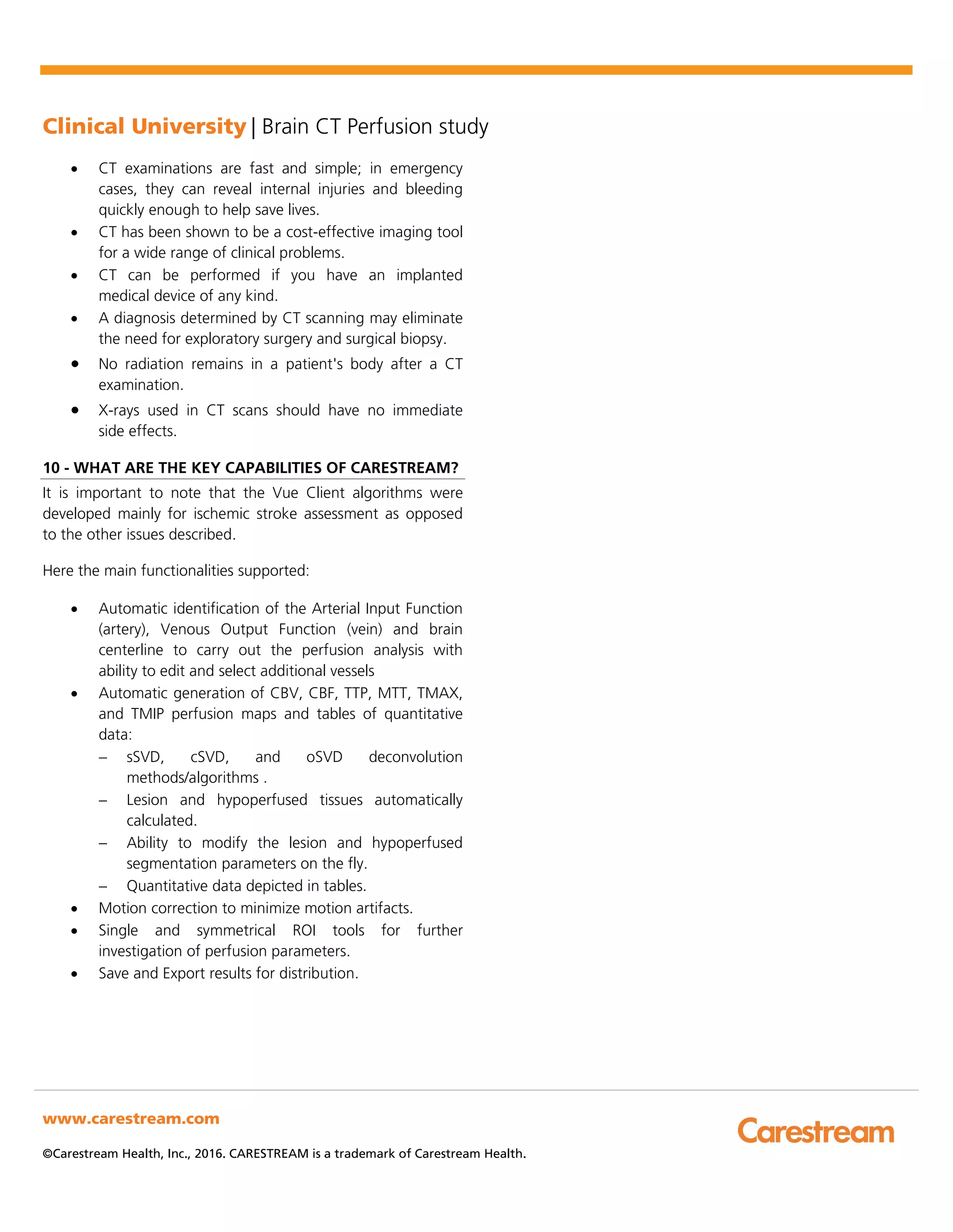 Clinical University | Brain CT Perfusion study
www.carestream.com
©Carestream Health, Inc., 2016. CARESTREAM is a trademark of Carestream Health.
• CT examinations are fast and simple; in emergency
cases, they can reveal internal injuries and bleeding
quickly enough to help save lives.
• CT has been shown to be a cost-effective imaging tool
for a wide range of clinical problems.
• CT can be performed if you have an implanted
medical device of any kind.
• A diagnosis determined by CT scanning may eliminate
the need for exploratory surgery and surgical biopsy.
• No radiation remains in a patient's body after a CT
examination.
• X-rays used in CT scans should have no immediate
side effects.
10 - WHAT ARE THE KEY CAPABILITIES OF CARESTREAM?
It is important to note that the Vue Client algorithms were
developed mainly for ischemic stroke assessment as opposed
to the other issues described.
Here the main functionalities supported:
• Automatic identification of the Arterial Input Function
(artery), Venous Output Function (vein) and brain
centerline to carry out the perfusion analysis with
ability to edit and select additional vessels
• Automatic generation of CBV, CBF, TTP, MTT, TMAX,
and TMIP perfusion maps and tables of quantitative
data:
− sSVD, cSVD, and oSVD deconvolution
methods/algorithms .
− Lesion and hypoperfused tissues automatically
calculated.
− Ability to modify the lesion and hypoperfused
segmentation parameters on the fly.
− Quantitative data depicted in tables.
• Motion correction to minimize motion artifacts.
• Single and symmetrical ROI tools for further
investigation of perfusion parameters.
• Save and Export results for distribution.
 