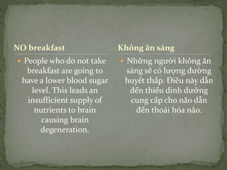 NO breakfast
 People who do not take
breakfast are going to
have a lower blood sugar
level. This leads an
insufficient supply of
nutrients to brain
causing brain
degeneration.
 Những người không ăn
sáng sẽ có lượng đường
huyết thấp. Điều này dẫn
đến thiếu dinh dưỡng
cung cấp cho não dẫn
đến thoái hóa não.
Không ăn sáng
 