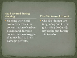 Head covered during
sleeping
 Sleeping with head
covered increases the
concentration of carbon
dioxide and decrease
concentration of oxygen
that may lead to brain
damaging effects.
 Che đầu khi ngủ làm
tăng nồng độ CO2 và
giảm nồng độ O2 việc
này có thể ảnh hưởng
xấu tới não.
Che đầu trong khi ngủ
 