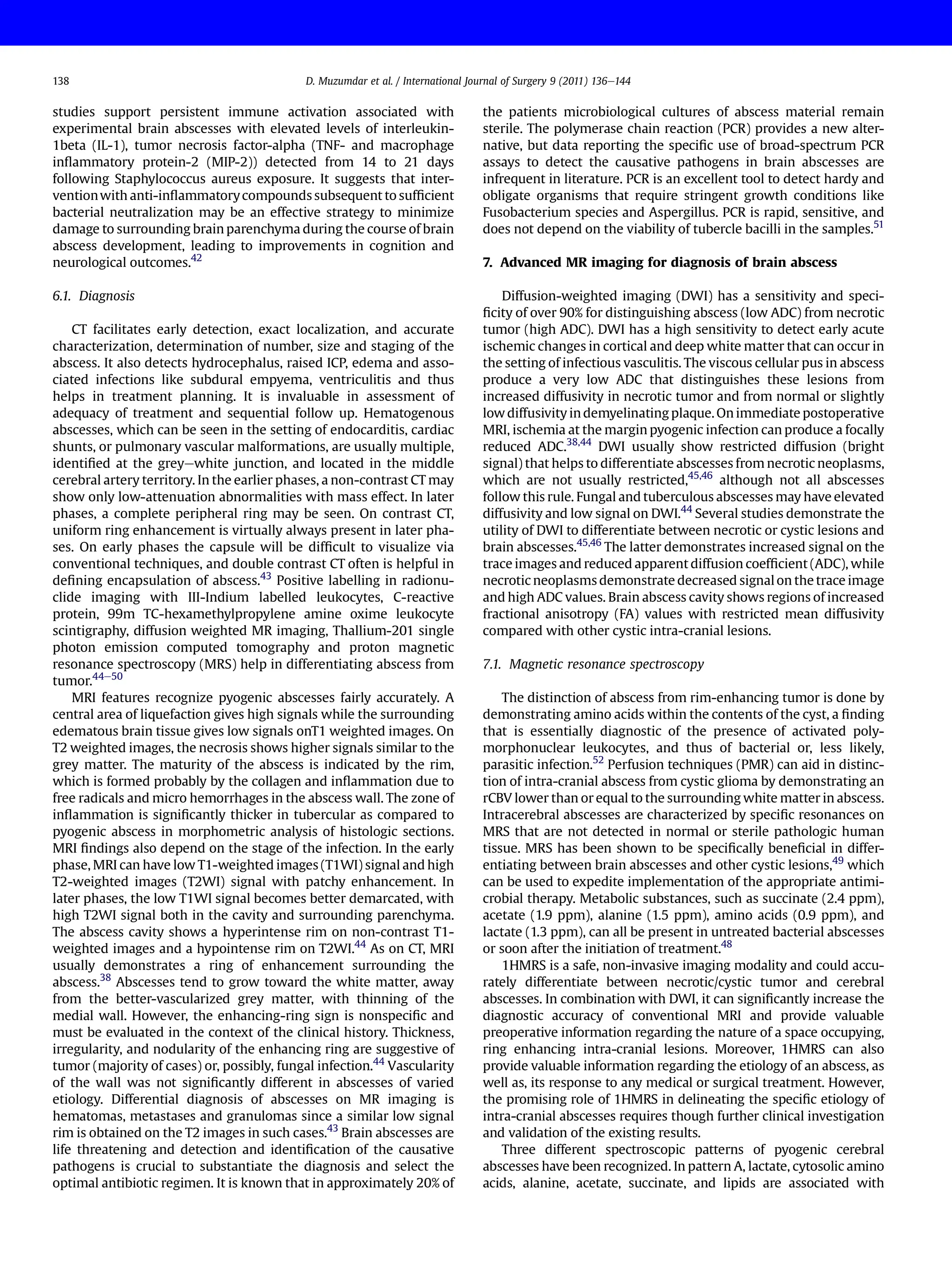 studies support persistent immune activation associated with
experimental brain abscesses with elevated levels of interleukin-
1beta (IL-1), tumor necrosis factor-alpha (TNF- and macrophage
inﬂammatory protein-2 (MIP-2)) detected from 14 to 21 days
following Staphylococcus aureus exposure. It suggests that inter-
ventionwith anti-inﬂammatorycompounds subsequent to sufﬁcient
bacterial neutralization may be an effective strategy to minimize
damage to surrounding brain parenchyma during the course of brain
abscess development, leading to improvements in cognition and
neurological outcomes.42
6.1. Diagnosis
CT facilitates early detection, exact localization, and accurate
characterization, determination of number, size and staging of the
abscess. It also detects hydrocephalus, raised ICP, edema and asso-
ciated infections like subdural empyema, ventriculitis and thus
helps in treatment planning. It is invaluable in assessment of
adequacy of treatment and sequential follow up. Hematogenous
abscesses, which can be seen in the setting of endocarditis, cardiac
shunts, or pulmonary vascular malformations, are usually multiple,
identiﬁed at the greyewhite junction, and located in the middle
cerebral artery territory. In the earlier phases, a non-contrast CT may
show only low-attenuation abnormalities with mass effect. In later
phases, a complete peripheral ring may be seen. On contrast CT,
uniform ring enhancement is virtually always present in later pha-
ses. On early phases the capsule will be difﬁcult to visualize via
conventional techniques, and double contrast CT often is helpful in
deﬁning encapsulation of abscess.43
Positive labelling in radionu-
clide imaging with III-Indium labelled leukocytes, C-reactive
protein, 99m TC-hexamethylpropylene amine oxime leukocyte
scintigraphy, diffusion weighted MR imaging, Thallium-201 single
photon emission computed tomography and proton magnetic
resonance spectroscopy (MRS) help in differentiating abscess from
tumor.44e50
MRI features recognize pyogenic abscesses fairly accurately. A
central area of liquefaction gives high signals while the surrounding
edematous brain tissue gives low signals onT1 weighted images. On
T2 weighted images, the necrosis shows higher signals similar to the
grey matter. The maturity of the abscess is indicated by the rim,
which is formed probably by the collagen and inﬂammation due to
free radicals and micro hemorrhages in the abscess wall. The zone of
inﬂammation is signiﬁcantly thicker in tubercular as compared to
pyogenic abscess in morphometric analysis of histologic sections.
MRI ﬁndings also depend on the stage of the infection. In the early
phase, MRI can have low T1-weighted images (T1WI) signal and high
T2-weighted images (T2WI) signal with patchy enhancement. In
later phases, the low T1WI signal becomes better demarcated, with
high T2WI signal both in the cavity and surrounding parenchyma.
The abscess cavity shows a hyperintense rim on non-contrast T1-
weighted images and a hypointense rim on T2WI.44
As on CT, MRI
usually demonstrates a ring of enhancement surrounding the
abscess.38
Abscesses tend to grow toward the white matter, away
from the better-vascularized grey matter, with thinning of the
medial wall. However, the enhancing-ring sign is nonspeciﬁc and
must be evaluated in the context of the clinical history. Thickness,
irregularity, and nodularity of the enhancing ring are suggestive of
tumor (majority of cases) or, possibly, fungal infection.44
Vascularity
of the wall was not signiﬁcantly different in abscesses of varied
etiology. Differential diagnosis of abscesses on MR imaging is
hematomas, metastases and granulomas since a similar low signal
rim is obtained on the T2 images in such cases.43
Brain abscesses are
life threatening and detection and identiﬁcation of the causative
pathogens is crucial to substantiate the diagnosis and select the
optimal antibiotic regimen. It is known that in approximately 20% of
the patients microbiological cultures of abscess material remain
sterile. The polymerase chain reaction (PCR) provides a new alter-
native, but data reporting the speciﬁc use of broad-spectrum PCR
assays to detect the causative pathogens in brain abscesses are
infrequent in literature. PCR is an excellent tool to detect hardy and
obligate organisms that require stringent growth conditions like
Fusobacterium species and Aspergillus. PCR is rapid, sensitive, and
does not depend on the viability of tubercle bacilli in the samples.51
7. Advanced MR imaging for diagnosis of brain abscess
Diffusion-weighted imaging (DWI) has a sensitivity and speci-
ﬁcity of over 90% for distinguishing abscess (low ADC) from necrotic
tumor (high ADC). DWI has a high sensitivity to detect early acute
ischemic changes in cortical and deep white matter that can occur in
the setting of infectious vasculitis. The viscous cellular pus in abscess
produce a very low ADC that distinguishes these lesions from
increased diffusivity in necrotic tumor and from normal or slightly
low diffusivity in demyelinating plaque. On immediate postoperative
MRI, ischemia at the margin pyogenic infection can produce a focally
reduced ADC.38,44
DWI usually show restricted diffusion (bright
signal) that helps to differentiate abscesses from necrotic neoplasms,
which are not usually restricted,45,46
although not all abscesses
follow this rule. Fungal and tuberculous abscesses may have elevated
diffusivity and low signal on DWI.44
Several studies demonstrate the
utility of DWI to differentiate between necrotic or cystic lesions and
brain abscesses.45,46
The latter demonstrates increased signal on the
trace images and reduced apparent diffusion coefﬁcient (ADC), while
necrotic neoplasms demonstrate decreased signal on the trace image
and high ADC values. Brain abscess cavity shows regions of increased
fractional anisotropy (FA) values with restricted mean diffusivity
compared with other cystic intra-cranial lesions.
7.1. Magnetic resonance spectroscopy
The distinction of abscess from rim-enhancing tumor is done by
demonstrating amino acids within the contents of the cyst, a ﬁnding
that is essentially diagnostic of the presence of activated poly-
morphonuclear leukocytes, and thus of bacterial or, less likely,
parasitic infection.52
Perfusion techniques (PMR) can aid in distinc-
tion of intra-cranial abscess from cystic glioma by demonstrating an
rCBV lower than or equal to the surrounding white matter in abscess.
Intracerebral abscesses are characterized by speciﬁc resonances on
MRS that are not detected in normal or sterile pathologic human
tissue. MRS has been shown to be speciﬁcally beneﬁcial in differ-
entiating between brain abscesses and other cystic lesions,49
which
can be used to expedite implementation of the appropriate antimi-
crobial therapy. Metabolic substances, such as succinate (2.4 ppm),
acetate (1.9 ppm), alanine (1.5 ppm), amino acids (0.9 ppm), and
lactate (1.3 ppm), can all be present in untreated bacterial abscesses
or soon after the initiation of treatment.48
1HMRS is a safe, non-invasive imaging modality and could accu-
rately differentiate between necrotic/cystic tumor and cerebral
abscesses. In combination with DWI, it can signiﬁcantly increase the
diagnostic accuracy of conventional MRI and provide valuable
preoperative information regarding the nature of a space occupying,
ring enhancing intra-cranial lesions. Moreover, 1HMRS can also
provide valuable information regarding the etiology of an abscess, as
well as, its response to any medical or surgical treatment. However,
the promising role of 1HMRS in delineating the speciﬁc etiology of
intra-cranial abscesses requires though further clinical investigation
and validation of the existing results.
Three different spectroscopic patterns of pyogenic cerebral
abscesses have been recognized. In pattern A, lactate, cytosolic amino
acids, alanine, acetate, succinate, and lipids are associated with
D. Muzumdar et al. / International Journal of Surgery 9 (2011) 136e144
138
 