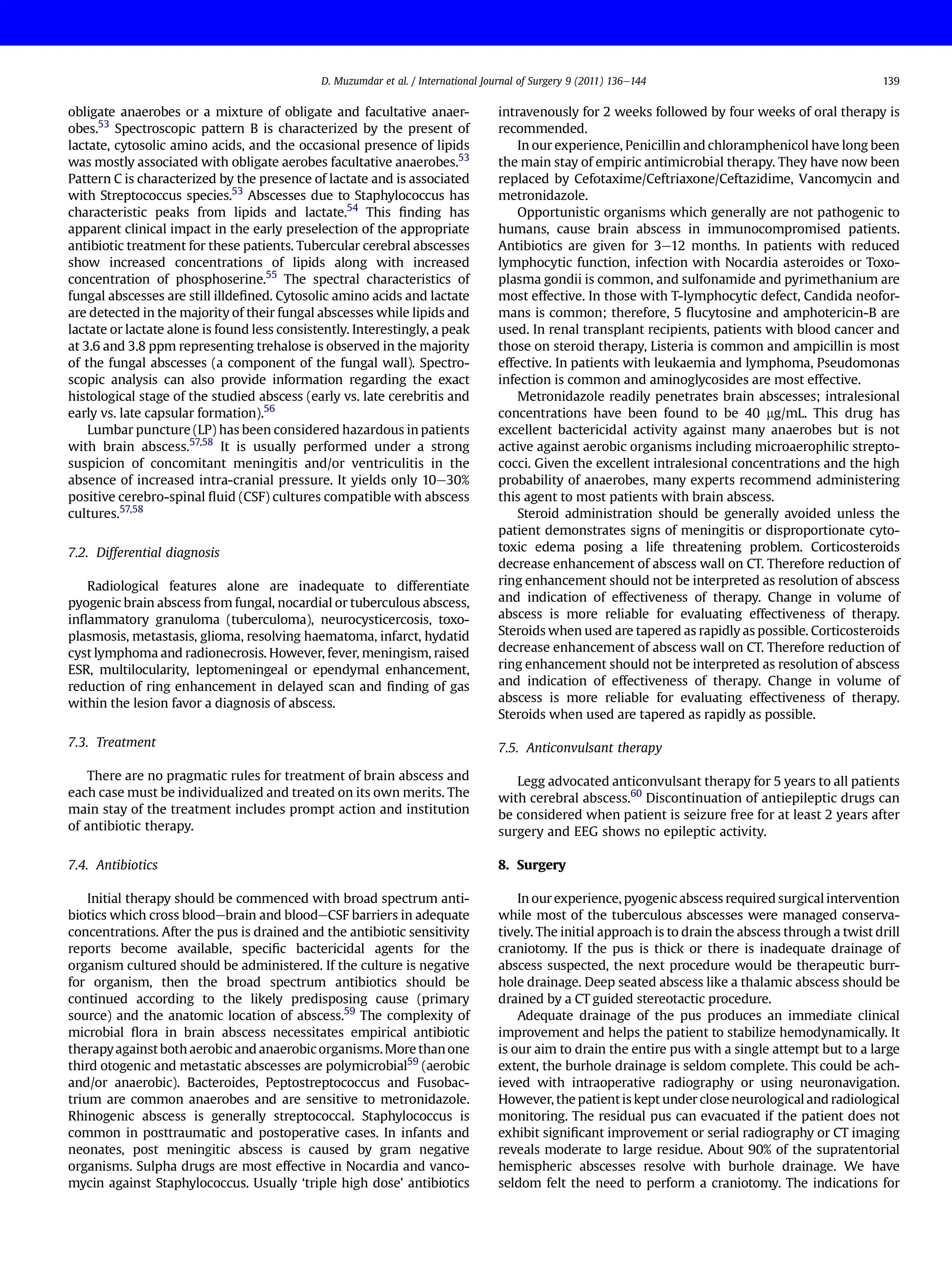 obligate anaerobes or a mixture of obligate and facultative anaer-
obes.53
Spectroscopic pattern B is characterized by the present of
lactate, cytosolic amino acids, and the occasional presence of lipids
was mostly associated with obligate aerobes facultative anaerobes.53
Pattern C is characterized by the presence of lactate and is associated
with Streptococcus species.53
Abscesses due to Staphylococcus has
characteristic peaks from lipids and lactate.54
This ﬁnding has
apparent clinical impact in the early preselection of the appropriate
antibiotic treatment for these patients. Tubercular cerebral abscesses
show increased concentrations of lipids along with increased
concentration of phosphoserine.55
The spectral characteristics of
fungal abscesses are still illdeﬁned. Cytosolic amino acids and lactate
are detected in the majority of their fungal abscesses while lipids and
lactate or lactate alone is found less consistently. Interestingly, a peak
at 3.6 and 3.8 ppm representing trehalose is observed in the majority
of the fungal abscesses (a component of the fungal wall). Spectro-
scopic analysis can also provide information regarding the exact
histological stage of the studied abscess (early vs. late cerebritis and
early vs. late capsular formation).56
Lumbar puncture (LP) has been considered hazardous in patients
with brain abscess.57,58
It is usually performed under a strong
suspicion of concomitant meningitis and/or ventriculitis in the
absence of increased intra-cranial pressure. It yields only 10e30%
positive cerebro-spinal ﬂuid (CSF) cultures compatible with abscess
cultures.57,58
7.2. Differential diagnosis
Radiological features alone are inadequate to differentiate
pyogenic brain abscess from fungal, nocardial or tuberculous abscess,
inﬂammatory granuloma (tuberculoma), neurocysticercosis, toxo-
plasmosis, metastasis, glioma, resolving haematoma, infarct, hydatid
cyst lymphoma and radionecrosis. However, fever, meningism, raised
ESR, multilocularity, leptomeningeal or ependymal enhancement,
reduction of ring enhancement in delayed scan and ﬁnding of gas
within the lesion favor a diagnosis of abscess.
7.3. Treatment
There are no pragmatic rules for treatment of brain abscess and
each case must be individualized and treated on its own merits. The
main stay of the treatment includes prompt action and institution
of antibiotic therapy.
7.4. Antibiotics
Initial therapy should be commenced with broad spectrum anti-
biotics which cross bloodebrain and bloodeCSF barriers in adequate
concentrations. After the pus is drained and the antibiotic sensitivity
reports become available, speciﬁc bactericidal agents for the
organism cultured should be administered. If the culture is negative
for organism, then the broad spectrum antibiotics should be
continued according to the likely predisposing cause (primary
source) and the anatomic location of abscess.59
The complexity of
microbial ﬂora in brain abscess necessitates empirical antibiotic
therapyagainst both aerobic and anaerobicorganisms.More thanone
third otogenic and metastatic abscesses are polymicrobial59
(aerobic
and/or anaerobic). Bacteroides, Peptostreptococcus and Fusobac-
trium are common anaerobes and are sensitive to metronidazole.
Rhinogenic abscess is generally streptococcal. Staphylococcus is
common in posttraumatic and postoperative cases. In infants and
neonates, post meningitic abscess is caused by gram negative
organisms. Sulpha drugs are most effective in Nocardia and vanco-
mycin against Staphylococcus. Usually ‘triple high dose’ antibiotics
intravenously for 2 weeks followed by four weeks of oral therapy is
recommended.
In our experience, Penicillin and chloramphenicol have long been
the main stay of empiric antimicrobial therapy. They have now been
replaced by Cefotaxime/Ceftriaxone/Ceftazidime, Vancomycin and
metronidazole.
Opportunistic organisms which generally are not pathogenic to
humans, cause brain abscess in immunocompromised patients.
Antibiotics are given for 3e12 months. In patients with reduced
lymphocytic function, infection with Nocardia asteroides or Toxo-
plasma gondii is common, and sulfonamide and pyrimethanium are
most effective. In those with T-lymphocytic defect, Candida neofor-
mans is common; therefore, 5 ﬂucytosine and amphotericin-B are
used. In renal transplant recipients, patients with blood cancer and
those on steroid therapy, Listeria is common and ampicillin is most
effective. In patients with leukaemia and lymphoma, Pseudomonas
infection is common and aminoglycosides are most effective.
Metronidazole readily penetrates brain abscesses; intralesional
concentrations have been found to be 40 mg/mL. This drug has
excellent bactericidal activity against many anaerobes but is not
active against aerobic organisms including microaerophilic strepto-
cocci. Given the excellent intralesional concentrations and the high
probability of anaerobes, many experts recommend administering
this agent to most patients with brain abscess.
Steroid administration should be generally avoided unless the
patient demonstrates signs of meningitis or disproportionate cyto-
toxic edema posing a life threatening problem. Corticosteroids
decrease enhancement of abscess wall on CT. Therefore reduction of
ring enhancement should not be interpreted as resolution of abscess
and indication of effectiveness of therapy. Change in volume of
abscess is more reliable for evaluating effectiveness of therapy.
Steroids when used are tapered as rapidly as possible. Corticosteroids
decrease enhancement of abscess wall on CT. Therefore reduction of
ring enhancement should not be interpreted as resolution of abscess
and indication of effectiveness of therapy. Change in volume of
abscess is more reliable for evaluating effectiveness of therapy.
Steroids when used are tapered as rapidly as possible.
7.5. Anticonvulsant therapy
Legg advocated anticonvulsant therapy for 5 years to all patients
with cerebral abscess.60
Discontinuation of antiepileptic drugs can
be considered when patient is seizure free for at least 2 years after
surgery and EEG shows no epileptic activity.
8. Surgery
In our experience, pyogenic abscess required surgical intervention
while most of the tuberculous abscesses were managed conserva-
tively. The initial approach is to drain the abscess through a twist drill
craniotomy. If the pus is thick or there is inadequate drainage of
abscess suspected, the next procedure would be therapeutic burr-
hole drainage. Deep seated abscess like a thalamic abscess should be
drained by a CT guided stereotactic procedure.
Adequate drainage of the pus produces an immediate clinical
improvement and helps the patient to stabilize hemodynamically. It
is our aim to drain the entire pus with a single attempt but to a large
extent, the burhole drainage is seldom complete. This could be ach-
ieved with intraoperative radiography or using neuronavigation.
However, the patient is kept under close neurological and radiological
monitoring. The residual pus can evacuated if the patient does not
exhibit signiﬁcant improvement or serial radiography or CT imaging
reveals moderate to large residue. About 90% of the supratentorial
hemispheric abscesses resolve with burhole drainage. We have
seldom felt the need to perform a craniotomy. The indications for
D. Muzumdar et al. / International Journal of Surgery 9 (2011) 136e144 139
 