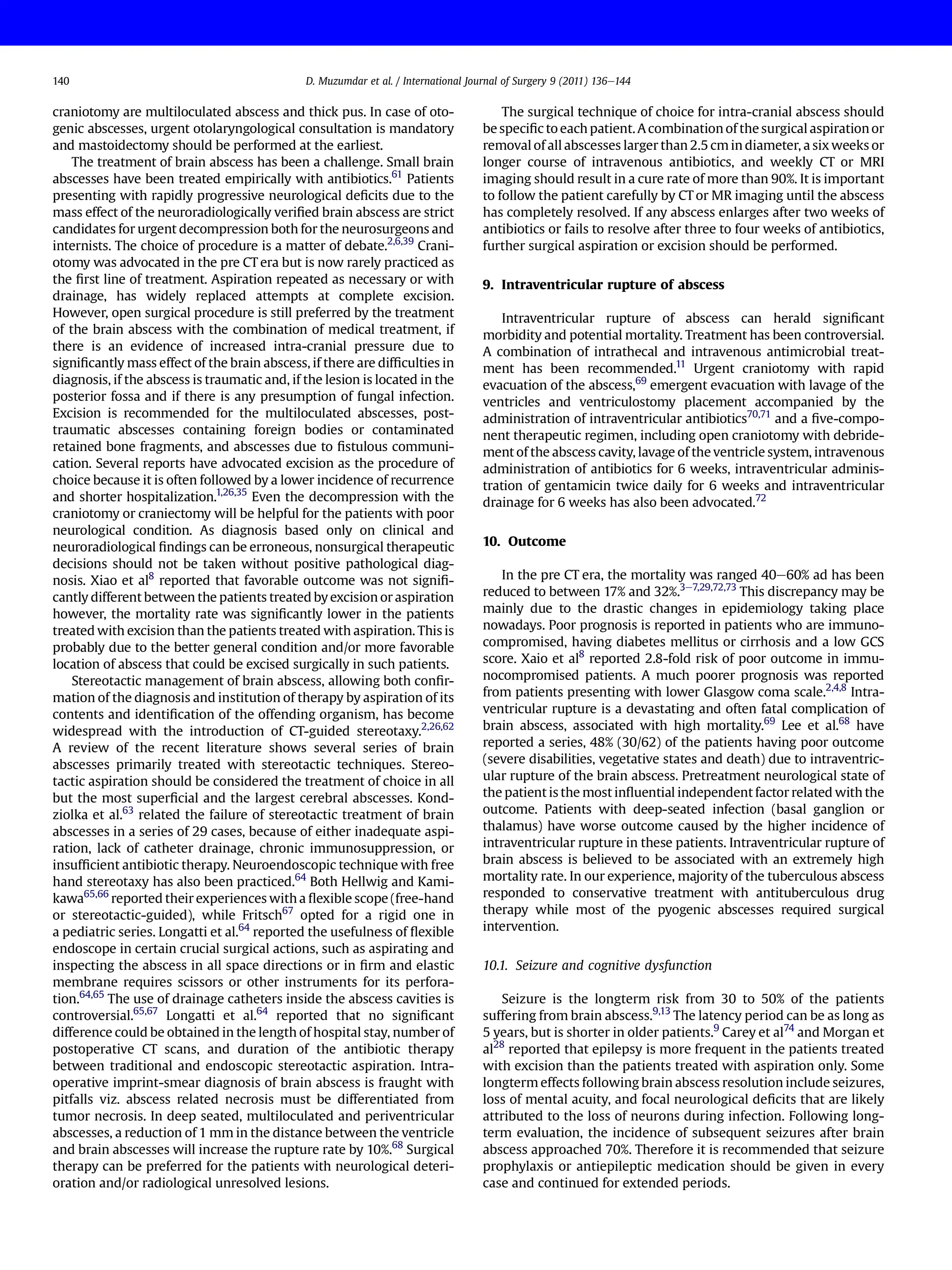 craniotomy are multiloculated abscess and thick pus. In case of oto-
genic abscesses, urgent otolaryngological consultation is mandatory
and mastoidectomy should be performed at the earliest.
The treatment of brain abscess has been a challenge. Small brain
abscesses have been treated empirically with antibiotics.61
Patients
presenting with rapidly progressive neurological deﬁcits due to the
mass effect of the neuroradiologically veriﬁed brain abscess are strict
candidates for urgent decompression both for the neurosurgeons and
internists. The choice of procedure is a matter of debate.2,6,39
Crani-
otomy was advocated in the pre CT era but is now rarely practiced as
the ﬁrst line of treatment. Aspiration repeated as necessary or with
drainage, has widely replaced attempts at complete excision.
However, open surgical procedure is still preferred by the treatment
of the brain abscess with the combination of medical treatment, if
there is an evidence of increased intra-cranial pressure due to
signiﬁcantly mass effect of the brain abscess, if there are difﬁculties in
diagnosis, if the abscess is traumatic and, if the lesion is located in the
posterior fossa and if there is any presumption of fungal infection.
Excision is recommended for the multiloculated abscesses, post-
traumatic abscesses containing foreign bodies or contaminated
retained bone fragments, and abscesses due to ﬁstulous communi-
cation. Several reports have advocated excision as the procedure of
choice because it is often followed by a lower incidence of recurrence
and shorter hospitalization.1,26,35
Even the decompression with the
craniotomy or craniectomy will be helpful for the patients with poor
neurological condition. As diagnosis based only on clinical and
neuroradiological ﬁndings can be erroneous, nonsurgical therapeutic
decisions should not be taken without positive pathological diag-
nosis. Xiao et al8
reported that favorable outcome was not signiﬁ-
cantly different between the patients treated by excision or aspiration
however, the mortality rate was signiﬁcantly lower in the patients
treated with excision than the patients treated with aspiration. This is
probably due to the better general condition and/or more favorable
location of abscess that could be excised surgically in such patients.
Stereotactic management of brain abscess, allowing both conﬁr-
mation of the diagnosis and institution of therapy by aspiration of its
contents and identiﬁcation of the offending organism, has become
widespread with the introduction of CT-guided stereotaxy.2,26,62
A review of the recent literature shows several series of brain
abscesses primarily treated with stereotactic techniques. Stereo-
tactic aspiration should be considered the treatment of choice in all
but the most superﬁcial and the largest cerebral abscesses. Kond-
ziolka et al.63
related the failure of stereotactic treatment of brain
abscesses in a series of 29 cases, because of either inadequate aspi-
ration, lack of catheter drainage, chronic immunosuppression, or
insufﬁcient antibiotic therapy. Neuroendoscopic technique with free
hand stereotaxy has also been practiced.64
Both Hellwig and Kami-
kawa65,66
reported their experiences with a ﬂexible scope (free-hand
or stereotactic-guided), while Fritsch67
opted for a rigid one in
a pediatric series. Longatti et al.64
reported the usefulness of ﬂexible
endoscope in certain crucial surgical actions, such as aspirating and
inspecting the abscess in all space directions or in ﬁrm and elastic
membrane requires scissors or other instruments for its perfora-
tion.64,65
The use of drainage catheters inside the abscess cavities is
controversial.65,67
Longatti et al.64
reported that no signiﬁcant
difference could be obtained in the length of hospital stay, number of
postoperative CT scans, and duration of the antibiotic therapy
between traditional and endoscopic stereotactic aspiration. Intra-
operative imprint-smear diagnosis of brain abscess is fraught with
pitfalls viz. abscess related necrosis must be differentiated from
tumor necrosis. In deep seated, multiloculated and periventricular
abscesses, a reduction of 1 mm in the distance between the ventricle
and brain abscesses will increase the rupture rate by 10%.68
Surgical
therapy can be preferred for the patients with neurological deteri-
oration and/or radiological unresolved lesions.
The surgical technique of choice for intra-cranial abscess should
be speciﬁc to each patient.A combination of the surgical aspiration or
removal of all abscesses larger than 2.5 cm in diameter, a six weeks or
longer course of intravenous antibiotics, and weekly CT or MRI
imaging should result in a cure rate of more than 90%. It is important
to follow the patient carefully by CT or MR imaging until the abscess
has completely resolved. If any abscess enlarges after two weeks of
antibiotics or fails to resolve after three to four weeks of antibiotics,
further surgical aspiration or excision should be performed.
9. Intraventricular rupture of abscess
Intraventricular rupture of abscess can herald signiﬁcant
morbidity and potential mortality. Treatment has been controversial.
A combination of intrathecal and intravenous antimicrobial treat-
ment has been recommended.11
Urgent craniotomy with rapid
evacuation of the abscess,69
emergent evacuation with lavage of the
ventricles and ventriculostomy placement accompanied by the
administration of intraventricular antibiotics70,71
and a ﬁve-compo-
nent therapeutic regimen, including open craniotomy with debride-
ment of the abscess cavity, lavage of the ventricle system, intravenous
administration of antibiotics for 6 weeks, intraventricular adminis-
tration of gentamicin twice daily for 6 weeks and intraventricular
drainage for 6 weeks has also been advocated.72
10. Outcome
In the pre CT era, the mortality was ranged 40e60% ad has been
reduced to between 17% and 32%.3e7,29,72,73
This discrepancy may be
mainly due to the drastic changes in epidemiology taking place
nowadays. Poor prognosis is reported in patients who are immuno-
compromised, having diabetes mellitus or cirrhosis and a low GCS
score. Xaio et al8
reported 2.8-fold risk of poor outcome in immu-
nocompromised patients. A much poorer prognosis was reported
from patients presenting with lower Glasgow coma scale.2,4,8
Intra-
ventricular rupture is a devastating and often fatal complication of
brain abscess, associated with high mortality.69
Lee et al.68
have
reported a series, 48% (30/62) of the patients having poor outcome
(severe disabilities, vegetative states and death) due to intraventric-
ular rupture of the brain abscess. Pretreatment neurological state of
the patient is the most inﬂuential independent factor related with the
outcome. Patients with deep-seated infection (basal ganglion or
thalamus) have worse outcome caused by the higher incidence of
intraventricular rupture in these patients. Intraventricular rupture of
brain abscess is believed to be associated with an extremely high
mortality rate. In our experience, majority of the tuberculous abscess
responded to conservative treatment with antituberculous drug
therapy while most of the pyogenic abscesses required surgical
intervention.
10.1. Seizure and cognitive dysfunction
Seizure is the longterm risk from 30 to 50% of the patients
suffering from brain abscess.9,13
The latency period can be as long as
5 years, but is shorter in older patients.9
Carey et al74
and Morgan et
al28
reported that epilepsy is more frequent in the patients treated
with excision than the patients treated with aspiration only. Some
longterm effects following brain abscess resolution include seizures,
loss of mental acuity, and focal neurological deﬁcits that are likely
attributed to the loss of neurons during infection. Following long-
term evaluation, the incidence of subsequent seizures after brain
abscess approached 70%. Therefore it is recommended that seizure
prophylaxis or antiepileptic medication should be given in every
case and continued for extended periods.
D. Muzumdar et al. / International Journal of Surgery 9 (2011) 136e144
140
 