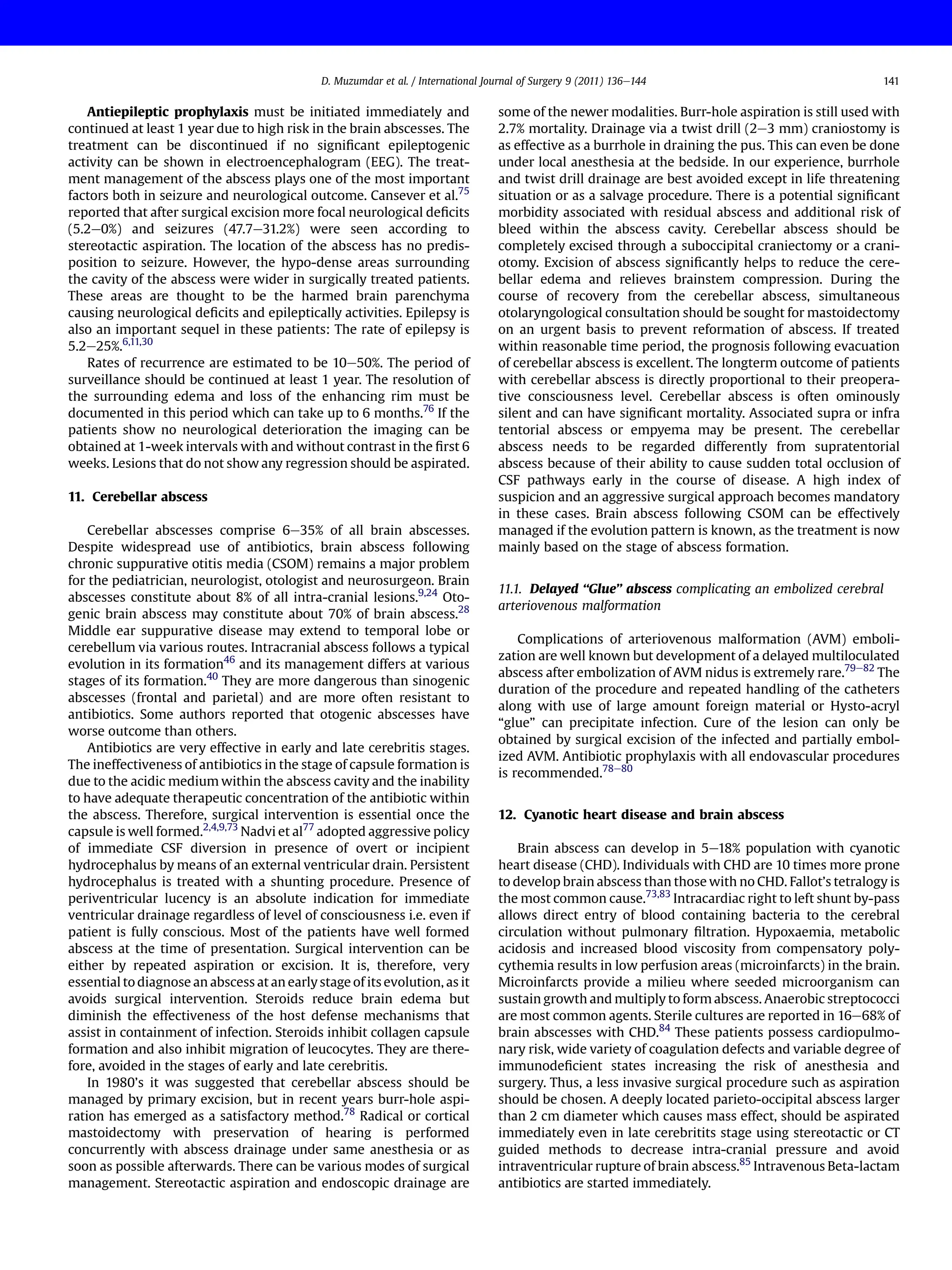 Antiepileptic prophylaxis must be initiated immediately and
continued at least 1 year due to high risk in the brain abscesses. The
treatment can be discontinued if no signiﬁcant epileptogenic
activity can be shown in electroencephalogram (EEG). The treat-
ment management of the abscess plays one of the most important
factors both in seizure and neurological outcome. Cansever et al.75
reported that after surgical excision more focal neurological deﬁcits
(5.2e0%) and seizures (47.7e31.2%) were seen according to
stereotactic aspiration. The location of the abscess has no predis-
position to seizure. However, the hypo-dense areas surrounding
the cavity of the abscess were wider in surgically treated patients.
These areas are thought to be the harmed brain parenchyma
causing neurological deﬁcits and epileptically activities. Epilepsy is
also an important sequel in these patients: The rate of epilepsy is
5.2e25%.6,11,30
Rates of recurrence are estimated to be 10e50%. The period of
surveillance should be continued at least 1 year. The resolution of
the surrounding edema and loss of the enhancing rim must be
documented in this period which can take up to 6 months.76
If the
patients show no neurological deterioration the imaging can be
obtained at 1-week intervals with and without contrast in the ﬁrst 6
weeks. Lesions that do not show any regression should be aspirated.
11. Cerebellar abscess
Cerebellar abscesses comprise 6e35% of all brain abscesses.
Despite widespread use of antibiotics, brain abscess following
chronic suppurative otitis media (CSOM) remains a major problem
for the pediatrician, neurologist, otologist and neurosurgeon. Brain
abscesses constitute about 8% of all intra-cranial lesions.9,24
Oto-
genic brain abscess may constitute about 70% of brain abscess.28
Middle ear suppurative disease may extend to temporal lobe or
cerebellum via various routes. Intracranial abscess follows a typical
evolution in its formation46
and its management differs at various
stages of its formation.40
They are more dangerous than sinogenic
abscesses (frontal and parietal) and are more often resistant to
antibiotics. Some authors reported that otogenic abscesses have
worse outcome than others.
Antibiotics are very effective in early and late cerebritis stages.
The ineffectiveness of antibiotics in the stage of capsule formation is
due to the acidic medium within the abscess cavity and the inability
to have adequate therapeutic concentration of the antibiotic within
the abscess. Therefore, surgical intervention is essential once the
capsule is well formed.2,4,9,73
Nadvi et al77
adopted aggressive policy
of immediate CSF diversion in presence of overt or incipient
hydrocephalus by means of an external ventricular drain. Persistent
hydrocephalus is treated with a shunting procedure. Presence of
periventricular lucency is an absolute indication for immediate
ventricular drainage regardless of level of consciousness i.e. even if
patient is fully conscious. Most of the patients have well formed
abscess at the time of presentation. Surgical intervention can be
either by repeated aspiration or excision. It is, therefore, very
essential to diagnose an abscess at an early stage of its evolution, as it
avoids surgical intervention. Steroids reduce brain edema but
diminish the effectiveness of the host defense mechanisms that
assist in containment of infection. Steroids inhibit collagen capsule
formation and also inhibit migration of leucocytes. They are there-
fore, avoided in the stages of early and late cerebritis.
In 1980’s it was suggested that cerebellar abscess should be
managed by primary excision, but in recent years burr-hole aspi-
ration has emerged as a satisfactory method.78
Radical or cortical
mastoidectomy with preservation of hearing is performed
concurrently with abscess drainage under same anesthesia or as
soon as possible afterwards. There can be various modes of surgical
management. Stereotactic aspiration and endoscopic drainage are
some of the newer modalities. Burr-hole aspiration is still used with
2.7% mortality. Drainage via a twist drill (2e3 mm) craniostomy is
as effective as a burrhole in draining the pus. This can even be done
under local anesthesia at the bedside. In our experience, burrhole
and twist drill drainage are best avoided except in life threatening
situation or as a salvage procedure. There is a potential signiﬁcant
morbidity associated with residual abscess and additional risk of
bleed within the abscess cavity. Cerebellar abscess should be
completely excised through a suboccipital craniectomy or a crani-
otomy. Excision of abscess signiﬁcantly helps to reduce the cere-
bellar edema and relieves brainstem compression. During the
course of recovery from the cerebellar abscess, simultaneous
otolaryngological consultation should be sought for mastoidectomy
on an urgent basis to prevent reformation of abscess. If treated
within reasonable time period, the prognosis following evacuation
of cerebellar abscess is excellent. The longterm outcome of patients
with cerebellar abscess is directly proportional to their preopera-
tive consciousness level. Cerebellar abscess is often ominously
silent and can have signiﬁcant mortality. Associated supra or infra
tentorial abscess or empyema may be present. The cerebellar
abscess needs to be regarded differently from supratentorial
abscess because of their ability to cause sudden total occlusion of
CSF pathways early in the course of disease. A high index of
suspicion and an aggressive surgical approach becomes mandatory
in these cases. Brain abscess following CSOM can be effectively
managed if the evolution pattern is known, as the treatment is now
mainly based on the stage of abscess formation.
11.1. Delayed “Glue” abscess complicating an embolized cerebral
arteriovenous malformation
Complications of arteriovenous malformation (AVM) emboli-
zation are well known but development of a delayed multiloculated
abscess after embolization of AVM nidus is extremely rare.79e82
The
duration of the procedure and repeated handling of the catheters
along with use of large amount foreign material or Hysto-acryl
“glue” can precipitate infection. Cure of the lesion can only be
obtained by surgical excision of the infected and partially embol-
ized AVM. Antibiotic prophylaxis with all endovascular procedures
is recommended.78e80
12. Cyanotic heart disease and brain abscess
Brain abscess can develop in 5e18% population with cyanotic
heart disease (CHD). Individuals with CHD are 10 times more prone
to develop brain abscess than those with no CHD. Fallot’s tetralogy is
the most common cause.73,83
Intracardiac right to left shunt by-pass
allows direct entry of blood containing bacteria to the cerebral
circulation without pulmonary ﬁltration. Hypoxaemia, metabolic
acidosis and increased blood viscosity from compensatory poly-
cythemia results in low perfusion areas (microinfarcts) in the brain.
Microinfarcts provide a milieu where seeded microorganism can
sustain growth and multiply to form abscess. Anaerobic streptococci
are most common agents. Sterile cultures are reported in 16e68% of
brain abscesses with CHD.84
These patients possess cardiopulmo-
nary risk, wide variety of coagulation defects and variable degree of
immunodeﬁcient states increasing the risk of anesthesia and
surgery. Thus, a less invasive surgical procedure such as aspiration
should be chosen. A deeply located parieto-occipital abscess larger
than 2 cm diameter which causes mass effect, should be aspirated
immediately even in late cerebritits stage using stereotactic or CT
guided methods to decrease intra-cranial pressure and avoid
intraventricular rupture of brain abscess.85
Intravenous Beta-lactam
antibiotics are started immediately.
D. Muzumdar et al. / International Journal of Surgery 9 (2011) 136e144 141
 