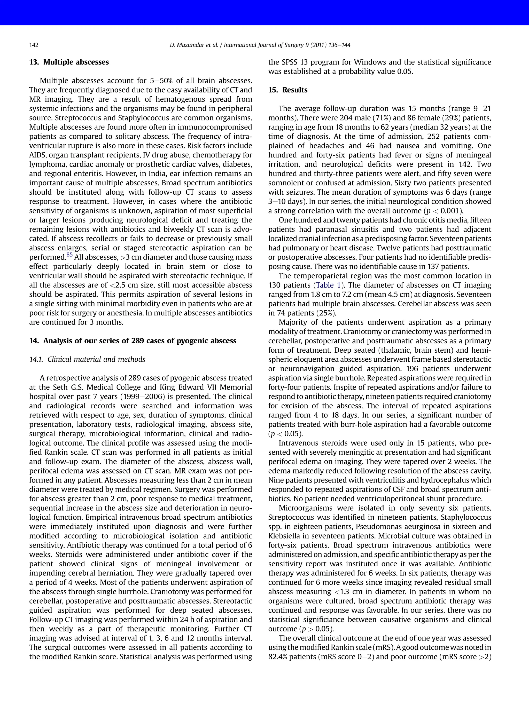 13. Multiple abscesses
Multiple abscesses account for 5e50% of all brain abscesses.
They are frequently diagnosed due to the easy availability of CT and
MR imaging. They are a result of hematogenous spread from
systemic infections and the organisms may be found in peripheral
source. Streptococcus and Staphylococcus are common organisms.
Multiple abscesses are found more often in immunocompromised
patients as compared to solitary abscess. The frequency of intra-
ventricular rupture is also more in these cases. Risk factors include
AIDS, organ transplant recipients, IV drug abuse, chemotherapy for
lymphoma, cardiac anomaly or prosthetic cardiac valves, diabetes,
and regional enteritis. However, in India, ear infection remains an
important cause of multiple abscesses. Broad spectrum antibiotics
should be instituted along with follow-up CT scans to assess
response to treatment. However, in cases where the antibiotic
sensitivity of organisms is unknown, aspiration of most superﬁcial
or larger lesions producing neurological deﬁcit and treating the
remaining lesions with antibiotics and biweekly CT scan is advo-
cated. If abscess recollects or fails to decrease or previously small
abscess enlarges, serial or staged stereotactic aspiration can be
performed.85
All abscesses, >3 cm diameter and those causing mass
effect particularly deeply located in brain stem or close to
ventricular wall should be aspirated with stereotactic technique. If
all the abscesses are of <2.5 cm size, still most accessible abscess
should be aspirated. This permits aspiration of several lesions in
a single sitting with minimal morbidity even in patients who are at
poor risk for surgery or anesthesia. In multiple abscesses antibiotics
are continued for 3 months.
14. Analysis of our series of 289 cases of pyogenic abscess
14.1. Clinical material and methods
A retrospective analysis of 289 cases of pyogenic abscess treated
at the Seth G.S. Medical College and King Edward VII Memorial
hospital over past 7 years (1999e2006) is presented. The clinical
and radiological records were searched and information was
retrieved with respect to age, sex, duration of symptoms, clinical
presentation, laboratory tests, radiological imaging, abscess site,
surgical therapy, microbiological information, clinical and radio-
logical outcome. The clinical proﬁle was assessed using the modi-
ﬁed Rankin scale. CT scan was performed in all patients as initial
and follow-up exam. The diameter of the abscess, abscess wall,
perifocal edema was assessed on CT scan. MR exam was not per-
formed in any patient. Abscesses measuring less than 2 cm in mean
diameter were treated by medical regimen. Surgery was performed
for abscess greater than 2 cm, poor response to medical treatment,
sequential increase in the abscess size and deterioration in neuro-
logical function. Empirical intravenous broad spectrum antibiotics
were immediately instituted upon diagnosis and were further
modiﬁed according to microbiological isolation and antibiotic
sensitivity. Antibiotic therapy was continued for a total period of 6
weeks. Steroids were administered under antibiotic cover if the
patient showed clinical signs of meningeal involvement or
impending cerebral herniation. They were gradually tapered over
a period of 4 weeks. Most of the patients underwent aspiration of
the abscess through single burrhole. Craniotomy was performed for
cerebellar, postoperative and posttraumatic abscesses. Stereotactic
guided aspiration was performed for deep seated abscesses.
Follow-up CT imaging was performed within 24 h of aspiration and
then weekly as a part of therapeutic monitoring. Further CT
imaging was advised at interval of 1, 3, 6 and 12 months interval.
The surgical outcomes were assessed in all patients according to
the modiﬁed Rankin score. Statistical analysis was performed using
the SPSS 13 program for Windows and the statistical signiﬁcance
was established at a probability value 0.05.
15. Results
The average follow-up duration was 15 months (range 9e21
months). There were 204 male (71%) and 86 female (29%) patients,
ranging in age from 18 months to 62 years (median 32 years) at the
time of diagnosis. At the time of admission, 252 patients com-
plained of headaches and 46 had nausea and vomiting. One
hundred and forty-six patients had fever or signs of meningeal
irritation, and neurological deﬁcits were present in 142. Two
hundred and thirty-three patients were alert, and ﬁfty seven were
somnolent or confused at admission. Sixty two patients presented
with seizures. The mean duration of symptoms was 6 days (range
3e10 days). In our series, the initial neurological condition showed
a strong correlation with the overall outcome (p < 0.001).
One hundred and twenty patients had chronic otitis media, ﬁfteen
patients had paranasal sinusitis and two patients had adjacent
localized cranial infection as a predisposing factor. Seventeenpatients
had pulmonary or heart disease. Twelve patients had posttraumatic
or postoperative abscesses. Four patients had no identiﬁable predis-
posing cause. There was no identiﬁable cause in 137 patients.
The temperoparietal region was the most common location in
130 patients (Table 1). The diameter of abscesses on CT imaging
ranged from 1.8 cm to 7.2 cm (mean 4.5 cm) at diagnosis. Seventeen
patients had multiple brain abscesses. Cerebellar abscess was seen
in 74 patients (25%).
Majority of the patients underwent aspiration as a primary
modality of treatment. Craniotomy or craniectomy was performed in
cerebellar, postoperative and posttraumatic abscesses as a primary
form of treatment. Deep seated (thalamic, brain stem) and hemi-
spheric eloquent area abscesses underwent frame based stereotactic
or neuronavigation guided aspiration. 196 patients underwent
aspiration via single burrhole. Repeated aspirations were required in
forty-four patients. Inspite of repeated aspirations and/or failure to
respond to antibiotic therapy, nineteen patients required craniotomy
for excision of the abscess. The interval of repeated aspirations
ranged from 4 to 18 days. In our series, a signiﬁcant number of
patients treated with burr-hole aspiration had a favorable outcome
(p < 0.05).
Intravenous steroids were used only in 15 patients, who pre-
sented with severely meningitic at presentation and had signiﬁcant
perifocal edema on imaging. They were tapered over 2 weeks. The
edema markedly reduced following resolution of the abscess cavity.
Nine patients presented with ventriculitis and hydrocephalus which
responded to repeated aspirations of CSF and broad spectrum anti-
biotics. No patient needed ventriculoperitoneal shunt procedure.
Microorganisms were isolated in only seventy six patients.
Streptococcus was identiﬁed in nineteen patients, Staphylococcus
spp. in eighteen patients, Pseudomonas aeurginosa in sixteen and
Klebsiella in seventeen patients. Microbial culture was obtained in
forty-six patients. Broad spectrum intravenous antibiotics were
administered on admission, and speciﬁc antibiotic therapy as per the
sensitivity report was instituted once it was available. Antibiotic
therapy was administered for 6 weeks. In six patients, therapy was
continued for 6 more weeks since imaging revealed residual small
abscess measuring <1.3 cm in diameter. In patients in whom no
organisms were cultured, broad spectrum antibiotic therapy was
continued and response was favorable. In our series, there was no
statistical signiﬁciance between causative organisms and clinical
outcome (p > 0.05).
The overall clinical outcome at the end of one year was assessed
using the modiﬁed Rankin scale (mRS). A goodoutcomewas notedin
82.4% patients (mRS score 0e2) and poor outcome (mRS score >2)
D. Muzumdar et al. / International Journal of Surgery 9 (2011) 136e144
142
 