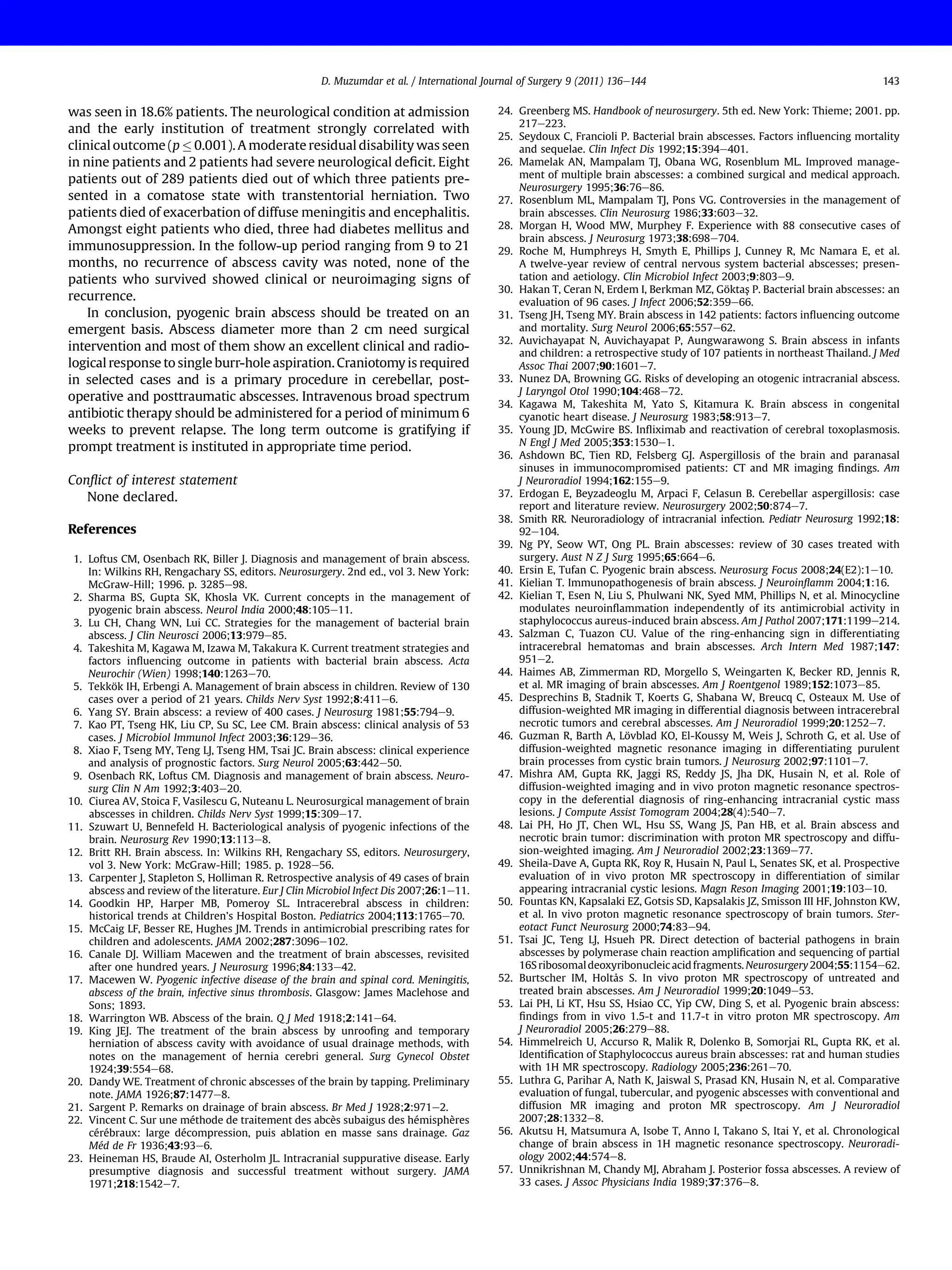 was seen in 18.6% patients. The neurological condition at admission
and the early institution of treatment strongly correlated with
clinical outcome (p  0.001). A moderate residual disability was seen
in nine patients and 2 patients had severe neurological deﬁcit. Eight
patients out of 289 patients died out of which three patients pre-
sented in a comatose state with transtentorial herniation. Two
patients died of exacerbation of diffuse meningitis and encephalitis.
Amongst eight patients who died, three had diabetes mellitus and
immunosuppression. In the follow-up period ranging from 9 to 21
months, no recurrence of abscess cavity was noted, none of the
patients who survived showed clinical or neuroimaging signs of
recurrence.
In conclusion, pyogenic brain abscess should be treated on an
emergent basis. Abscess diameter more than 2 cm need surgical
intervention and most of them show an excellent clinical and radio-
logical response to single burr-hole aspiration. Craniotomy is required
in selected cases and is a primary procedure in cerebellar, post-
operative and posttraumatic abscesses. Intravenous broad spectrum
antibiotic therapy should be administered for a period of minimum 6
weeks to prevent relapse. The long term outcome is gratifying if
prompt treatment is instituted in appropriate time period.
Conﬂict of interest statement
None declared.
References
1. Loftus CM, Osenbach RK, Biller J. Diagnosis and management of brain abscess.
In: Wilkins RH, Rengachary SS, editors. Neurosurgery. 2nd ed., vol 3. New York:
McGraw-Hill; 1996. p. 3285e98.
2. Sharma BS, Gupta SK, Khosla VK. Current concepts in the management of
pyogenic brain abscess. Neurol India 2000;48:105e11.
3. Lu CH, Chang WN, Lui CC. Strategies for the management of bacterial brain
abscess. J Clin Neurosci 2006;13:979e85.
4. Takeshita M, Kagawa M, Izawa M, Takakura K. Current treatment strategies and
factors inﬂuencing outcome in patients with bacterial brain abscess. Acta
Neurochir (Wien) 1998;140:1263e70.
5. Tekkök IH, Erbengi A. Management of brain abscess in children. Review of 130
cases over a period of 21 years. Childs Nerv Syst 1992;8:411e6.
6. Yang SY. Brain abscess: a review of 400 cases. J Neurosurg 1981;55:794e9.
7. Kao PT, Tseng HK, Liu CP, Su SC, Lee CM. Brain abscess: clinical analysis of 53
cases. J Microbiol Immunol Infect 2003;36:129e36.
8. Xiao F, Tseng MY, Teng LJ, Tseng HM, Tsai JC. Brain abscess: clinical experience
and analysis of prognostic factors. Surg Neurol 2005;63:442e50.
9. Osenbach RK, Loftus CM. Diagnosis and management of brain abscess. Neuro-
surg Clin N Am 1992;3:403e20.
10. Ciurea AV, Stoica F, Vasilescu G, Nuteanu L. Neurosurgical management of brain
abscesses in children. Childs Nerv Syst 1999;15:309e17.
11. Szuwart U, Bennefeld H. Bacteriological analysis of pyogenic infections of the
brain. Neurosurg Rev 1990;13:113e8.
12. Britt RH. Brain abscess. In: Wilkins RH, Rengachary SS, editors. Neurosurgery,
vol 3. New York: McGraw-Hill; 1985. p. 1928e56.
13. Carpenter J, Stapleton S, Holliman R. Retrospective analysis of 49 cases of brain
abscess and review of the literature. Eur J Clin Microbiol Infect Dis 2007;26:1e11.
14. Goodkin HP, Harper MB, Pomeroy SL. Intracerebral abscess in children:
historical trends at Children’s Hospital Boston. Pediatrics 2004;113:1765e70.
15. McCaig LF, Besser RE, Hughes JM. Trends in antimicrobial prescribing rates for
children and adolescents. JAMA 2002;287:3096e102.
16. Canale DJ. William Macewen and the treatment of brain abscesses, revisited
after one hundred years. J Neurosurg 1996;84:133e42.
17. Macewen W. Pyogenic infective disease of the brain and spinal cord. Meningitis,
abscess of the brain, infective sinus thrombosis. Glasgow: James Maclehose and
Sons; 1893.
18. Warrington WB. Abscess of the brain. Q J Med 1918;2:141e64.
19. King JEJ. The treatment of the brain abscess by unrooﬁng and temporary
herniation of abscess cavity with avoidance of usual drainage methods, with
notes on the management of hernia cerebri general. Surg Gynecol Obstet
1924;39:554e68.
20. Dandy WE. Treatment of chronic abscesses of the brain by tapping. Preliminary
note. JAMA 1926;87:1477e8.
21. Sargent P. Remarks on drainage of brain abscess. Br Med J 1928;2:971e2.
22. Vincent C. Sur une méthode de traitement des abcès subaigus des hémisphères
cérébraux: large décompression, puis ablation en masse sans drainage. Gaz
Méd de Fr 1936;43:93e6.
23. Heineman HS, Braude AI, Osterholm JL. Intracranial suppurative disease. Early
presumptive diagnosis and successful treatment without surgery. JAMA
1971;218:1542e7.
24. Greenberg MS. Handbook of neurosurgery. 5th ed. New York: Thieme; 2001. pp.
217e223.
25. Seydoux C, Francioli P. Bacterial brain abscesses. Factors inﬂuencing mortality
and sequelae. Clin Infect Dis 1992;15:394e401.
26. Mamelak AN, Mampalam TJ, Obana WG, Rosenblum ML. Improved manage-
ment of multiple brain abscesses: a combined surgical and medical approach.
Neurosurgery 1995;36:76e86.
27. Rosenblum ML, Mampalam TJ, Pons VG. Controversies in the management of
brain abscesses. Clin Neurosurg 1986;33:603e32.
28. Morgan H, Wood MW, Murphey F. Experience with 88 consecutive cases of
brain abscess. J Neurosurg 1973;38:698e704.
29. Roche M, Humphreys H, Smyth E, Phillips J, Cunney R, Mc Namara E, et al.
A twelve-year review of central nervous system bacterial abscesses; presen-
tation and aetiology. Clin Microbiol Infect 2003;9:803e9.
30. Hakan T, Ceran N, Erdem I, Berkman MZ, Göktaş P. Bacterial brain abscesses: an
evaluation of 96 cases. J Infect 2006;52:359e66.
31. Tseng JH, Tseng MY. Brain abscess in 142 patients: factors inﬂuencing outcome
and mortality. Surg Neurol 2006;65:557e62.
32. Auvichayapat N, Auvichayapat P, Aungwarawong S. Brain abscess in infants
and children: a retrospective study of 107 patients in northeast Thailand. J Med
Assoc Thai 2007;90:1601e7.
33. Nunez DA, Browning GG. Risks of developing an otogenic intracranial abscess.
J Laryngol Otol 1990;104:468e72.
34. Kagawa M, Takeshita M, Yato S, Kitamura K. Brain abscess in congenital
cyanotic heart disease. J Neurosurg 1983;58:913e7.
35. Young JD, McGwire BS. Inﬂiximab and reactivation of cerebral toxoplasmosis.
N Engl J Med 2005;353:1530e1.
36. Ashdown BC, Tien RD, Felsberg GJ. Aspergillosis of the brain and paranasal
sinuses in immunocompromised patients: CT and MR imaging ﬁndings. Am
J Neuroradiol 1994;162:155e9.
37. Erdogan E, Beyzadeoglu M, Arpaci F, Celasun B. Cerebellar aspergillosis: case
report and literature review. Neurosurgery 2002;50:874e7.
38. Smith RR. Neuroradiology of intracranial infection. Pediatr Neurosurg 1992;18:
92e104.
39. Ng PY, Seow WT, Ong PL. Brain abscesses: review of 30 cases treated with
surgery. Aust N Z J Surg 1995;65:664e6.
40. Ersin E, Tufan C. Pyogenic brain abscess. Neurosurg Focus 2008;24(E2):1e10.
41. Kielian T. Immunopathogenesis of brain abscess. J Neuroinﬂamm 2004;1:16.
42. Kielian T, Esen N, Liu S, Phulwani NK, Syed MM, Phillips N, et al. Minocycline
modulates neuroinﬂammation independently of its antimicrobial activity in
staphylococcus aureus-induced brain abscess. Am J Pathol 2007;171:1199e214.
43. Salzman C, Tuazon CU. Value of the ring-enhancing sign in differentiating
intracerebral hematomas and brain abscesses. Arch Intern Med 1987;147:
951e2.
44. Haimes AB, Zimmerman RD, Morgello S, Weingarten K, Becker RD, Jennis R,
et al. MR imaging of brain abscesses. Am J Roentgenol 1989;152:1073e85.
45. Desprechins B, Stadnik T, Koerts G, Shabana W, Breucq C, Osteaux M. Use of
diffusion-weighted MR imaging in differential diagnosis between intracerebral
necrotic tumors and cerebral abscesses. Am J Neuroradiol 1999;20:1252e7.
46. Guzman R, Barth A, Lövblad KO, El-Koussy M, Weis J, Schroth G, et al. Use of
diffusion-weighted magnetic resonance imaging in differentiating purulent
brain processes from cystic brain tumors. J Neurosurg 2002;97:1101e7.
47. Mishra AM, Gupta RK, Jaggi RS, Reddy JS, Jha DK, Husain N, et al. Role of
diffusion-weighted imaging and in vivo proton magnetic resonance spectros-
copy in the deferential diagnosis of ring-enhancing intracranial cystic mass
lesions. J Compute Assist Tomogram 2004;28(4):540e7.
48. Lai PH, Ho JT, Chen WL, Hsu SS, Wang JS, Pan HB, et al. Brain abscess and
necrotic brain tumor: discrimination with proton MR spectroscopy and diffu-
sion-weighted imaging. Am J Neuroradiol 2002;23:1369e77.
49. Sheila-Dave A, Gupta RK, Roy R, Husain N, Paul L, Senates SK, et al. Prospective
evaluation of in vivo proton MR spectroscopy in differentiation of similar
appearing intracranial cystic lesions. Magn Reson Imaging 2001;19:103e10.
50. Fountas KN, Kapsalaki EZ, Gotsis SD, Kapsalakis JZ, Smisson III HF, Johnston KW,
et al. In vivo proton magnetic resonance spectroscopy of brain tumors. Ster-
eotact Funct Neurosurg 2000;74:83e94.
51. Tsai JC, Teng LJ, Hsueh PR. Direct detection of bacterial pathogens in brain
abscesses by polymerase chain reaction ampliﬁcation and sequencing of partial
16Sribosomaldeoxyribonucleicacidfragments. Neurosurgery 2004;55:1154e62.
52. Burtscher IM, Holtås S. In vivo proton MR spectroscopy of untreated and
treated brain abscesses. Am J Neuroradiol 1999;20:1049e53.
53. Lai PH, Li KT, Hsu SS, Hsiao CC, Yip CW, Ding S, et al. Pyogenic brain abscess:
ﬁndings from in vivo 1.5-t and 11.7-t in vitro proton MR spectroscopy. Am
J Neuroradiol 2005;26:279e88.
54. Himmelreich U, Accurso R, Malik R, Dolenko B, Somorjai RL, Gupta RK, et al.
Identiﬁcation of Staphylococcus aureus brain abscesses: rat and human studies
with 1H MR spectroscopy. Radiology 2005;236:261e70.
55. Luthra G, Parihar A, Nath K, Jaiswal S, Prasad KN, Husain N, et al. Comparative
evaluation of fungal, tubercular, and pyogenic abscesses with conventional and
diffusion MR imaging and proton MR spectroscopy. Am J Neuroradiol
2007;28:1332e8.
56. Akutsu H, Matsumura A, Isobe T, Anno I, Takano S, Itai Y, et al. Chronological
change of brain abscess in 1H magnetic resonance spectroscopy. Neuroradi-
ology 2002;44:574e8.
57. Unnikrishnan M, Chandy MJ, Abraham J. Posterior fossa abscesses. A review of
33 cases. J Assoc Physicians India 1989;37:376e8.
D. Muzumdar et al. / International Journal of Surgery 9 (2011) 136e144 143
 