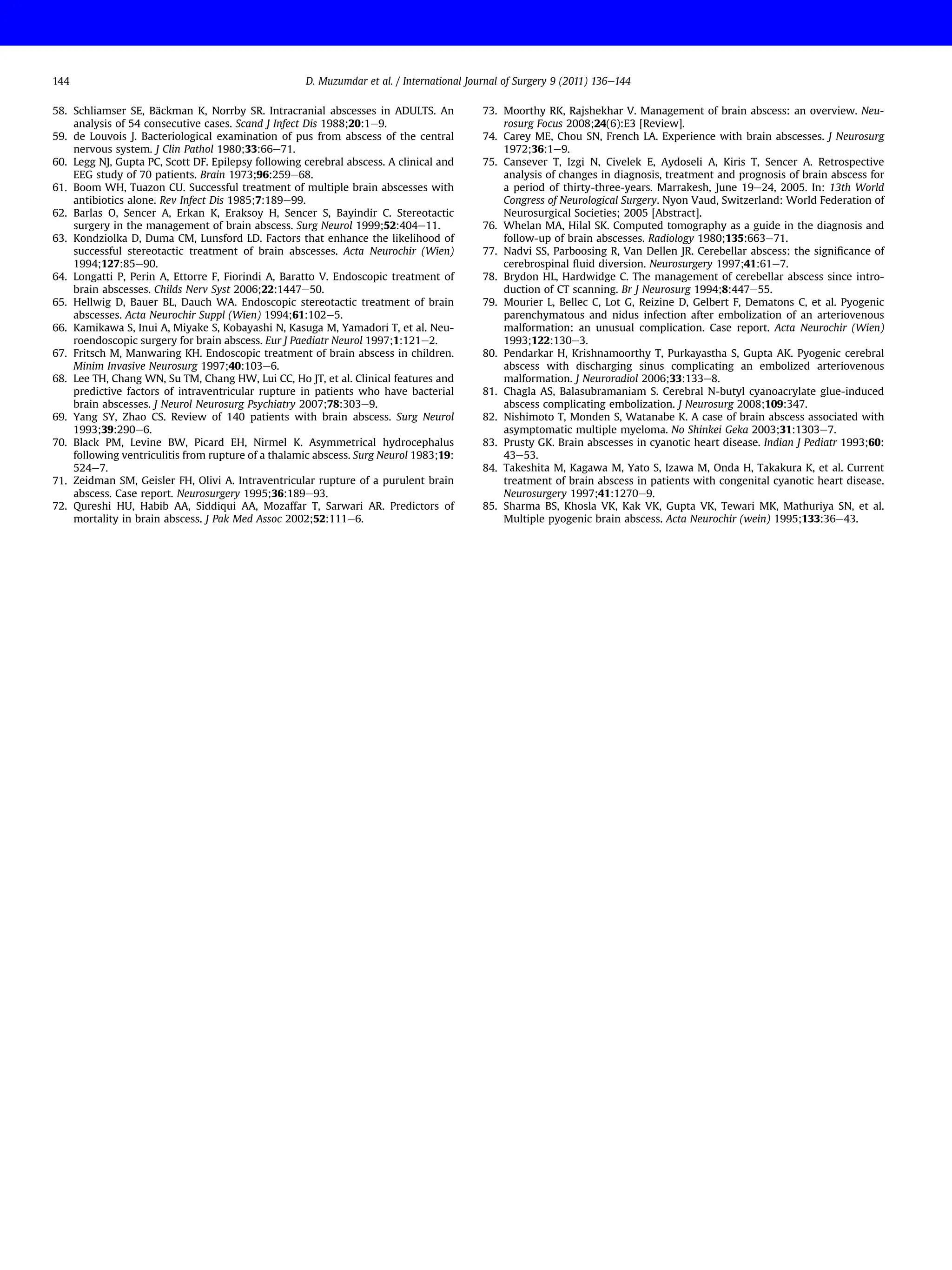 58. Schliamser SE, Bäckman K, Norrby SR. Intracranial abscesses in ADULTS. An
analysis of 54 consecutive cases. Scand J Infect Dis 1988;20:1e9.
59. de Louvois J. Bacteriological examination of pus from abscess of the central
nervous system. J Clin Pathol 1980;33:66e71.
60. Legg NJ, Gupta PC, Scott DF. Epilepsy following cerebral abscess. A clinical and
EEG study of 70 patients. Brain 1973;96:259e68.
61. Boom WH, Tuazon CU. Successful treatment of multiple brain abscesses with
antibiotics alone. Rev Infect Dis 1985;7:189e99.
62. Barlas O, Sencer A, Erkan K, Eraksoy H, Sencer S, Bayindir C. Stereotactic
surgery in the management of brain abscess. Surg Neurol 1999;52:404e11.
63. Kondziolka D, Duma CM, Lunsford LD. Factors that enhance the likelihood of
successful stereotactic treatment of brain abscesses. Acta Neurochir (Wien)
1994;127:85e90.
64. Longatti P, Perin A, Ettorre F, Fiorindi A, Baratto V. Endoscopic treatment of
brain abscesses. Childs Nerv Syst 2006;22:1447e50.
65. Hellwig D, Bauer BL, Dauch WA. Endoscopic stereotactic treatment of brain
abscesses. Acta Neurochir Suppl (Wien) 1994;61:102e5.
66. Kamikawa S, Inui A, Miyake S, Kobayashi N, Kasuga M, Yamadori T, et al. Neu-
roendoscopic surgery for brain abscess. Eur J Paediatr Neurol 1997;1:121e2.
67. Fritsch M, Manwaring KH. Endoscopic treatment of brain abscess in children.
Minim Invasive Neurosurg 1997;40:103e6.
68. Lee TH, Chang WN, Su TM, Chang HW, Lui CC, Ho JT, et al. Clinical features and
predictive factors of intraventricular rupture in patients who have bacterial
brain abscesses. J Neurol Neurosurg Psychiatry 2007;78:303e9.
69. Yang SY, Zhao CS. Review of 140 patients with brain abscess. Surg Neurol
1993;39:290e6.
70. Black PM, Levine BW, Picard EH, Nirmel K. Asymmetrical hydrocephalus
following ventriculitis from rupture of a thalamic abscess. Surg Neurol 1983;19:
524e7.
71. Zeidman SM, Geisler FH, Olivi A. Intraventricular rupture of a purulent brain
abscess. Case report. Neurosurgery 1995;36:189e93.
72. Qureshi HU, Habib AA, Siddiqui AA, Mozaffar T, Sarwari AR. Predictors of
mortality in brain abscess. J Pak Med Assoc 2002;52:111e6.
73. Moorthy RK, Rajshekhar V. Management of brain abscess: an overview. Neu-
rosurg Focus 2008;24(6):E3 [Review].
74. Carey ME, Chou SN, French LA. Experience with brain abscesses. J Neurosurg
1972;36:1e9.
75. Cansever T, Izgi N, Civelek E, Aydoseli A, Kiris T, Sencer A. Retrospective
analysis of changes in diagnosis, treatment and prognosis of brain abscess for
a period of thirty-three-years. Marrakesh, June 19e24, 2005. In: 13th World
Congress of Neurological Surgery. Nyon Vaud, Switzerland: World Federation of
Neurosurgical Societies; 2005 [Abstract].
76. Whelan MA, Hilal SK. Computed tomography as a guide in the diagnosis and
follow-up of brain abscesses. Radiology 1980;135:663e71.
77. Nadvi SS, Parboosing R, Van Dellen JR. Cerebellar abscess: the signiﬁcance of
cerebrospinal ﬂuid diversion. Neurosurgery 1997;41:61e7.
78. Brydon HL, Hardwidge C. The management of cerebellar abscess since intro-
duction of CT scanning. Br J Neurosurg 1994;8:447e55.
79. Mourier L, Bellec C, Lot G, Reizine D, Gelbert F, Dematons C, et al. Pyogenic
parenchymatous and nidus infection after embolization of an arteriovenous
malformation: an unusual complication. Case report. Acta Neurochir (Wien)
1993;122:130e3.
80. Pendarkar H, Krishnamoorthy T, Purkayastha S, Gupta AK. Pyogenic cerebral
abscess with discharging sinus complicating an embolized arteriovenous
malformation. J Neuroradiol 2006;33:133e8.
81. Chagla AS, Balasubramaniam S. Cerebral N-butyl cyanoacrylate glue-induced
abscess complicating embolization. J Neurosurg 2008;109:347.
82. Nishimoto T, Monden S, Watanabe K. A case of brain abscess associated with
asymptomatic multiple myeloma. No Shinkei Geka 2003;31:1303e7.
83. Prusty GK. Brain abscesses in cyanotic heart disease. Indian J Pediatr 1993;60:
43e53.
84. Takeshita M, Kagawa M, Yato S, Izawa M, Onda H, Takakura K, et al. Current
treatment of brain abscess in patients with congenital cyanotic heart disease.
Neurosurgery 1997;41:1270e9.
85. Sharma BS, Khosla VK, Kak VK, Gupta VK, Tewari MK, Mathuriya SN, et al.
Multiple pyogenic brain abscess. Acta Neurochir (wein) 1995;133:36e43.
D. Muzumdar et al. / International Journal of Surgery 9 (2011) 136e144
144
 