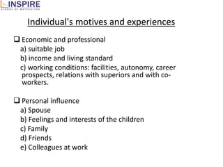 Individual's motives and experiences
 Economic and professional
 a) suitable job
 b) income and living standard
 c) working conditions: facilities, autonomy, career
  prospects, relations with superiors and with co-
  workers.

 Personal influence
 a) Spouse
 b) Feelings and interests of the children
 c) Family
 d) Friends
 e) Colleagues at work
 