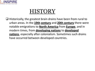 HISTORY
 Historically, the greatest brain drains have been from rural to
  urban areas. In the 19th century and 20th century there were
  notable emigrations to North America from Europe, and in
  modern times, from developing nations to developed
  nations, especially after colonialism. Sometimes such drains
  have occurred between developed countries.
 