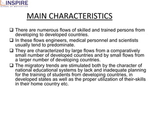 MAIN CHARACTERISTICS
 There are numerous flows of skilled and trained persons from
  developing to developed countries.
 In these flows engineers, medical personnel and scientists
  usually tend to predominate.
 They are characterized by large flows from a comparatively
  small number of developed countries and by small flows from
  a larger number of developing countries.
 The migratory trends are stimulated both by the character of
  national educational systems by lack and inadequate planning
  for the training of students from developing countries, in
  developed states as well as the proper utilization of their-skills
  in their home country etc.
 