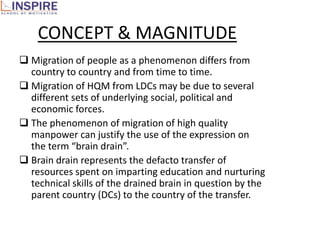 CONCEPT & MAGNITUDE
 Migration of people as a phenomenon differs from
  country to country and from time to time.
 Migration of HQM from LDCs may be due to several
  different sets of underlying social, political and
  economic forces.
 The phenomenon of migration of high quality
  manpower can justify the use of the expression on
  the term “brain drain”.
 Brain drain represents the defacto transfer of
  resources spent on imparting education and nurturing
  technical skills of the drained brain in question by the
  parent country (DCs) to the country of the transfer.
 