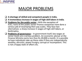 MAJOR PROBLEMS
 A shortage of skilled and competent people in India.
 A tremendous increase in wages of high-skill labors in India.
 Problems for the public sector : With the exception of
  ICICI, none of the public sector finance companies have done a
  serious job of revamping their pay scales. They face two
  alternatives: a sharp increase in wages of high-skill labors, or
  bankruptcy.
 Problems of governance : In government itself, low wages at
  senior levels are a serious problem. An economic advisor at the
  Finance Ministry earns less than Rs.20,000 a month. It is possible
  to have individuals take up these roles if they are independently
  wealthy; altruistic; power-hungry; corrupt or incompetent. This
  is not a happy state of affairs etc.
 