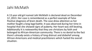 Jahi McMath
A 13 year old girl named Jahi McMath is declared dead on December
12 ,2013. Her case is remembered as a perfect example of False
Positive diagnosis of brain death. The case drew attention as her
mother faught a long legal battle. It was observed during her time in
hospital that she showed signs of puberty. Her heart was still beating.
Additionally It is noteworthy that they are christians by faith and
belonged to African-American community. There is no denial to the fact
there's already exists a history of long distrust and disbelief among
African-Americans and medical practitioners which fueled the overall
situation.
 