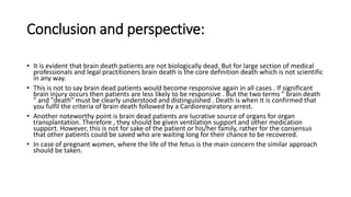 Conclusion and perspective:
• It is evident that brain death patients are not biologically dead. But for large section of medical
professionals and legal practitioners brain death is the core definition death which is not scientific
in any way.
• This is not to say brain dead patients would become responsive again in all cases . If significant
brain injury occurs then patients are less likely to be responsive . But the two terms " brain death
" and "death" must be clearly understood and distinguished . Death is when It is confirmed that
you fulfil the criteria of brain death followed by a Cardiorespiratory arrest.
• Another noteworthy point is brain dead patients are lucrative source of organs for organ
transplantation. Therefore , they should be given ventilation support and other medication
support. However, this is not for sake of the patient or his/her family, rather for the consensus
that other patients could be saved who are waiting long for their chance to be recovered.
• In case of pregnant women, where the life of the fetus is the main concern the similar approach
should be taken.
 
