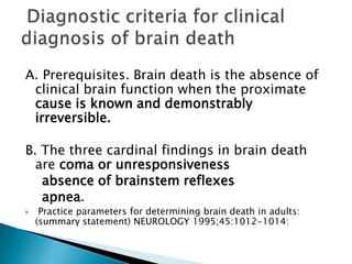 1. Unreceptivity and Unresponsitivity: “total unawareness to externally applied stimuli…even the most intensely painful stimuli evoke no vocal or other response, not even a groan, withdrawal of a limb, or quickening of respiration.”2. No Movements or Breathing: no spontaneous movements or spontaneous respiration (turn off respirator for 3 minutes; prior to trial breathing room air for ≥10 minutes and pCO2 normal) or response to pain, touch, sound or light for an hour.3. No reflexes: pupils fixed, dilated and absence of:Pupillary response to bright lightocular movement to head turning and ice water irrigation of earsblinkingpostural activity (decerebrate )Swallowing, yawning, vocalizationCorneal reflexesPharyngeal reflexesDeep tendon reflexesRespnse to plantar or noxious stimuliA. determine presence of “a permanentlynonfunctioning brain.”