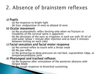  Brain death is the absence of clinical brain function when the proximate cause is known and demonstrably irreversible. 1.Clinical or neuroimaging evidence of an acute CNS catastrophe that is compatible with the clinical diagnosis of brain death.2. Exclusion of complicating medical conditions that may confound clinical assessment (no severe electrolyte, acid-base, or endocrine disturbance).3. No drug intoxication or poisoning. 4. Core temperature ≥ 32° C (90°F).Prerequisites