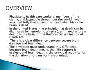 Physicians, health care workers, members of the clergy, and laypeople throughout the world have accepted fully that a person is dead when his or her brain is dead. In the United States, the principle that death can be diagnosed by neurologic criteria (designated as brain death) is the basis of the Uniform Determination of Death Act. There is a clear difference between severe brain damage and brain death. The physician must understand this difference, because brain death means that life support is useless, and brain death is the principal requisite for the donation of organs for transplantation.OVERVIEW