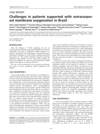 CASE REPORT
Challenges in patients supported with extracorpor-
eal membrane oxygenation in Brazil
Pedro Vitale Mendes,I,III
Ewandro Moura,I
Edzangela Vasconcelos Santos Barbosa,I,II
Adriana Sayuri
Hirota,I,II
Paulo Rogerio Scordamaglio,IV
Fabiana Maria Ajjar,IV
Eduardo Leite Vieira Costa,II,III
Luciano Cesar
Pontes Azevedo,I,III
Marcelo Park,I,III
, on behalf of ECMO GroupI,II,III
I
Hospital das Clı´nicas da Faculdade de Medicina da Universidade de Sa˜o Paulo, Intensive Care Unit, Emergency Department, Sa˜o Paulo/SP, Brazil. II
Hospital
das Clı´nicas da Faculdade de Medicina da Universidade de Sa˜o Paulo, Respiratory Intensive Care Unit, Sa˜o Paulo/SP, Brazil. III
Hospital Sı´rio Libaneˆs,
Intensive Care Unit, Sa˜o Paulo/SP, Brazil. IV
Hospital Geral de Guarulhos, Intensive Care Unit, Guarulhos/SP, Brazil.
Email: mpark@uol.com.br
Tel.: 55 11 2661-6457
INTRODUCTION
After the influenza A H1N1 epidemics, the use of
extracorporeal membrane oxygenation (ECMO) has increased
worldwide. The goal of respiratory ECMO support is to
improve hypoxemia and hypercapnia, allowing protective
mechanical ventilation to avoid further ventilator-associated
lung injury (1). The current literature supports improved
outcomes using ECMO in severe lung injury patients. In
Brazil, few hospitals are able to provide respiratory ECMO
support, and there is no transfer system (2).
The aim of this manuscript was to present and discuss
two cases of severe respiratory failure supported with
ECMO.
CASE DESCRIPTION 1
A previously healthy 27-year-old man was admitted to a
tertiary hospital in Guarulhos, Sa˜o Paulo, with a diagnosis
of severe community-acquired pneumonia. Three days later,
his clinical status deteriorated, and mechanical ventilation
was initiated due to severe hypoxemic respiratory failure.
Prone positioning and alveolar recruitment were attempted
without success. Pneumothorax with a bronchopleural
fistula complicated the clinical status, and the ECMO team
from Hospital das Clı´nicas, Sa˜o Paulo, Brazil, was called. A
team consisting of one physician, one intensive care fellow,
one registered respiratory therapist, and one registered
nurse was sent to assess the patient. During the evaluation,
the patient was found to have sustained pulse oximetry of
52%, an arterial partial pressure of oxygen (PaO2) of
43 mmHg and an arterial partial pressure of CO2 (PaCO2)
of 142 mmHg, with an inspired fraction of oxygen (FiO2) of
1 and optimized mechanical ventilation. There were no
signs of hemodynamic compromise. Venous-venous ECMO
support was initiated. The initial parameters were set at an
oxygen flow (sweeper) of 6 L/min and a blood flow of 6 L/
min. Ventilation was adjusted to pressure control mode,
with a peak inspiratory pressure of 20 cmH2O, a positive
end-expiratory pressure of 10 cmH2O, a respiratory rate of
10 breaths per minute and an FiO2 of 0.3. After stabilization,
the patient was transferred to Hospital das Clı´nicas 27 km
away in an ICU ambulance transport. The entire process,
from initial call to arrival at Hospital das Clı´nicas, lasted 10
hours. The clinical and arterial blood gas data during the
ICU stay are shown in Table 1. A chest radiograph is shown
in Figure 1a.
Twenty-four hours after arrival at Hospital das Clı´nicas,
the patient’s pupils became bilaterally dilated, and he lost
brainstem reflexes in the absence of sedation, a clinical
finding compatible with brain death. An apnea test was
performed while the patient was normothermic with a mean
arterial blood pressure of 86 mmHg by setting the ECMO to
provide a pulse oximetry of at least 90% with the lowest
sweeper flow setting. Mechanical ventilation was with-
drawn, and continuous oxygen was supplied through the
tracheal tube to prevent hypoxia. Close monitoring for
respiratory movements was performed for 10 minutes. An
arterial blood analysis was performed before and after
the test to detect an increase in PaCO2 (Table 2). The
neurological tests were repeated six hours later according to
the Brazilian laws regulating the diagnosis of brain death.
Transcranial Doppler ultrasonography indicated cerebral
circulatory arrest, and computed tomography showed
diffuse brain edema, brainstem herniation, and multiple
foci of hemorrhage (Figure 2). Thus, ICU support was
withdrawn.
CASE DESCRIPTION 2
A 42-year-old female with a previous history of illicit
drug use was admitted to a tertiary hospital in Guarulhos,
Sa˜o Paulo, at 10 days postpartum with the diagnosis of
community-acquired pneumonia. Five days later, she
developed respiratory failure requiring mechanical ventila-
tion and was transferred to the ICU. Two days later, her
respiratory status deteriorated, with persistent hypoxemic
and hypercapnic respiratory failure, and the ECMO
response team from Hospital das Clı´nicas was called.
The patient had a peripheral oxygen saturation of 80%
and a PaCO2 of 80 mmHg without hemodynamic compro-
mise. Mechanical ventilation was set at a PEEP of
10 cmH2O, an FiO2 of 1, and a peak pressure of
Copyright ß 2012 CLINICS – This is an Open Access article distributed under
the terms of the Creative Commons Attribution Non-Commercial License (http://
creativecommons.org/licenses/by-nc/3.0/) which permits unrestricted non-
commercial use, distribution, and reproduction in any medium, provided the
original work is properly cited.
CLINICS 2012;67(12):1511-1515 DOI:10.6061/clinics/2012(12)27
1511
 