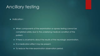 Ancillary testing 
 Indication : 
 When components of the examination or apnea testing cannot be 
completed safely due to the underlying medical condition of the 
patient. 
 If there is uncertainty about the results of the neurologic examination. 
 If a medication effect may be present. 
 To reduce the inter-examination observation period. 
 