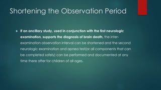 Shortening the Observation Period 
 If an ancillary study, used in conjunction with the first neurologic 
examination, supports the diagnosis of brain death, the inter-examination 
observation interval can be shortened and the second 
neurologic examination and apnea test(or all components that can 
be completed safely) can be performed and documented at any 
time there after for children of all ages. 
 