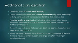 Additional consideration 
 Diagnosing brain death must never be rushed. 
 Communication with families must be clear and concise using simple terminology 
so that parents and family members understand that their child has died. 
 Permitting families to be present during the brain death examination, apnea 
testing and performance of ancillary studies can assist families in understanding 
that their child has died. 
 The family must understand that once brain death has been declared, their child 
meets legal criteria for death. 
 It should be made clear that once death has occurred, continuation of medical 
therapies, including ventilator support, is no longer an option unless organ 
donation is planned. 
 