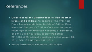 References 
 Guidel ines for the Determinat ion of B rain Death in 
I nfant s and Chi ldren: An Update of t he 1 9 8 7 Tas k 
Force Recommendat ions . Societ y of Cr i t ical Care 
Medicine, Sect ion on Cr i t ical Care and Sect ion on 
Neu rology of t he Amer ican Academy of Pediat r ics , 
and t he Chi ld Neu rology Societ y Pediat r ics 
2 0 1 1 ;1 2 8 ;e7 2 0 ; or iginal l y publ i shed onl ine Augus t 2 8 , 
2011; DOI : 1 0 . 1 5 4 2 /peds . 2 0 1 1 -1511. 
 Nel son Tex tbook of Pediat r ics , 1 9 th Edi t ion. 
 