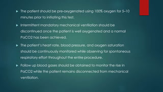  The patient should be pre-oxygenated using 100% oxygen for 5–10 
minutes prior to initiating this test. 
 Intermittent mandatory mechanical ventilation should be 
discontinued once the patient is well oxygenated and a normal 
PaCO2 has been achieved. 
 The patient’s heart rate, blood pressure, and oxygen saturation 
should be continuously monitored while observing for spontaneous 
respiratory effort throughout the entire procedure. 
 Follow up blood gases should be obtained to monitor the rise in 
PaCO2 while the patient remains disconnected from mechanical 
ventilation. 
 