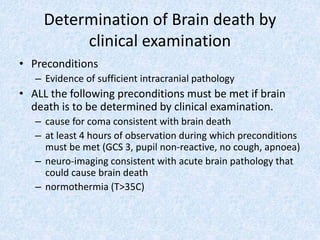 Determination of Brain death by
clinical examination
• Preconditions
– Evidence of sufficient intracranial pathology
• ALL the following preconditions must be met if brain
death is to be determined by clinical examination.
– cause for coma consistent with brain death
– at least 4 hours of observation during which preconditions
must be met (GCS 3, pupil non-reactive, no cough, apnoea)
– neuro-imaging consistent with acute brain pathology that
could cause brain death
– normothermia (T>35C)
 