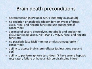 Brain death preconditions
• normotension (SBP>90 or MAP>60mmHg in an adult)
• no sedation or analgesia (dependent on types of drugs
used, renal and hepatic function; use antagonists if
concerned)
• absence of severe electrolyte, metabolic and endocrine
disturbances (glucose, Na+, PO43-, Mg2+, renal and hepatic
function)
• no paralysis (use NMJ monitor or electromyography if
concerned)
• ability to assess brain stem reflexes (at least one eye and
ear)
• ability to perform apnoea test (doesn’t have severe hypoxic
respiratory failure or have a high cervical spine injury)
 