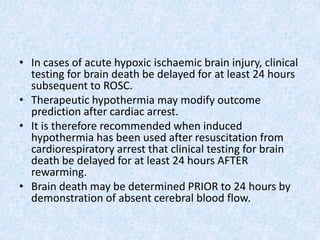 • In cases of acute hypoxic ischaemic brain injury, clinical
testing for brain death be delayed for at least 24 hours
subsequent to ROSC.
• Therapeutic hypothermia may modify outcome
prediction after cardiac arrest.
• It is therefore recommended when induced
hypothermia has been used after resuscitation from
cardiorespiratory arrest that clinical testing for brain
death be delayed for at least 24 hours AFTER
rewarming.
• Brain death may be determined PRIOR to 24 hours by
demonstration of absent cerebral blood flow.
 