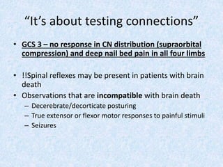 “It’s about testing connections”
• GCS 3 – no response in CN distribution (supraorbital
compression) and deep nail bed pain in all four limbs
• !!Spinal reflexes may be present in patients with brain
death
• Observations that are incompatible with brain death
– Decerebrate/decorticate posturing
– True extensor or flexor motor responses to painful stimuli
– Seizures
 