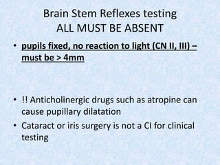 Brain Stem Reflexes testing
ALL MUST BE ABSENT
• pupils fixed, no reaction to light (CN II, III) –
must be > 4mm
• !! Anticholinergic drugs such as atropine can
cause pupillary dilatation
• Cataract or iris surgery is not a CI for clinical
testing
 